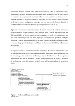 15
concorrentes. O novo ambiente então gerará novas demandas sobre os participantes, retro-
alimentando o processo. A abordagem de um estudo pode, portanto, ser no nível micro, macro
ou em ambos. O presente estudo focará em ambos os níveis, com foco na dinâmica micro-
macro. O nível micro, através das interações individuais cria uma dinâmica que se reflete no
nível macro. A nova configuração macro por sua vez atua no nível micro alterando o
equilíbrio estático e criando uma dinâmica que se repete em cada ciclo do AC.
O presente estudo modelou estruturas internas de decisão por meio de variáveis referentes a
escopo do negócio, escopo da parceira, força dos laços atuais e grau de importância dado aos
diferentes critérios de decisão quando da seleção de parceiros, sendo eles: indicação por um
laço forte, indicação por um laço fraco, reputação, distância física, qualidade, condições
financeiras e grau de complementaridade de recursos. Variáveis moderadoras foram inseridas,
como grau de propensão à aliança, estabilidade da aliança, impulsividade e influência do
perfil da rede.
Na Figura 1 ilustram-se as variáveis utilizadas neste estudo. As variáveis independentes (sete
ao todo) são os critérios que orientam a adesão ou não de determinada empresa para participar
de uma aliança. Em sua tomada de decisão, a mesma é influenciada pelo seu grau de
impulsividade, seu grau de propensão à aliança, grau de estabilidade da aliança e influência
do perfil da rede. Logo, têm-se quatro variáveis como variáveis moderadoras do processo de
decisão.
Figura 1 – Variáveis utilizadas neste estudo.
Fonte: O Autor
Variáveis Independentes
Força do laço
Escopo do negócio
Escopo da aliança
Estabilidade da aliança
Critérios de seleção de parceiros
Indicação por laço forte
Indicação por laço fraco
Qualidade do eventual parceiro
Reputação do eventual parceiro
Proximidade do eventual parceiro
Condições financeiras oferecidas
Complementaridade de recursos
Variável Dependente
Distância entre indivíduos
Variáveis Moderadoras
Impulsividade
Propensão à aliança
Estabilidade da aliança
Influência do perfil da rede
 