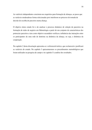16
As variáveis independentes consistem nos requisitos para formação de alianças, ao passo que
as variáveis moderadoras forma selecionadas pois interferem no processo de tomada de
decisão de escolha de parceiros numa aliança.
O objetivo deste estudo foi o de analisar o processo dinâmico de seleção de parceiros na
formação de redes de negócio em Odontologia a partir de um conjunto de características dos
potenciais parceiros e tem como objetivo secundário verificar a influência das interações entre
os participantes de uma rede de dentistas na dinâmica da aliança, ou seja, a dinâmica da
cooperação.
No capítulo 2 desta dissertação apresenta-se o referencial teórico, que esclarecerá e justificará
as variáveis do estudo. No capítulo 3 apresentaremos os procedimentos metodológicos que
foram utilizados na pesquisa de campo e no capítulo 5 a análise dos resultados.
 