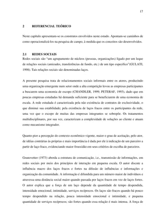17
2 REFERENCIAL TEÓRICO
Neste capítulo apresentam-se os construtos envolvidos neste estudo. Apontam-se caminhos de
como operacionalizá-los na pesquisa de campo, à medida que os conceitos são desenvolvidos.
2.1 REDES SOCIAIS
Redes sociais são “um agrupamento de núcleos (pessoas, organizações) ligado por um leque
de relações sociais (amizades, transferências de fundo, etc.) de um tipo especifico”(GULATI,
1998). Tais relações sociais são denominadas laços.
A presente pesquisa trata de relacionamentos sociais informais entre os atores, produzindo
uma organização emergente num setor onde a alta competição levou as empresas participantes
a buscarem uma economia de escopo (CHANDLER, 1999; PETERAF, 1993), dado que em
poucas empresas estudadas há demanda suficiente para se beneficiarem de uma economia de
escala. A rede estudada é caracterizada pela não existência de contratos de exclusividade, o
que diminui sua estabilidade; pela existência de laços fracos entre os participantes da rede,
uma vez que o escopo de muitas das empresas integrantes se sobrepõe. Os tratamentos
multidisciplinares, por sua vez, caracterizam a complexidade de soluções ao cliente e atuam
como mecanismo integrador.
Quanto pior a percepção do contexto econômico vigente, maior o grau de aceitação, pelo ator,
de idéias contrárias às próprias e mais importância é dada por ele à indicação de um parceiro a
partir de laço fraco, evidenciando maior frouxidão em seus critérios de escolha de parceiros.
Granovetter (1973) aborda a estrutura de comunicação, i.e., transmissão de informações, em
redes sociais por meio dos princípios de interação em pequena escala. O autor discute a
influência macro dos laços fracos e fortes na difusão de influências e informações e
organização da comunidade. A informação é difundida para um número maior de indivíduos e
atravessa uma distância social maior quando passada por laços fracos em vez de laços fortes.
O autor explica que a força de um laço depende da quantidade de tempo despendida,
intensidade emocional, intimidade, serviços recíprocos. Os laços são fracos quando há pouco
tempo despendido na relação, pouca intensidade emocional e intimidade, e pequena
quantidade de serviços recíprocos; são fortes quando essa relação é mais intensa. A força de
 