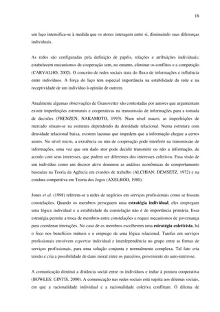 18
um laço intensifica-se à medida que os atores interagem entre si, diminuindo suas diferenças
individuais.
As redes são configuradas pela definição de papéis, relações e atribuições individuais;
estabelecem mecanismos de cooperação sem, no entanto, eliminar os conflitos e a competição
(CARVALHO, 2002). O conceito de redes sociais trata do fluxo de informações e influência
entre indivíduos. A força do laço tem especial importância na estabilidade da rede e na
receptividade de um indivíduo à opinião de outrem.
Atualmente algumas observações de Granovetter são contestadas por autores que argumentam
existir imperfeições estruturais e cooperativas na transmissão de informações para a tomada
de decisões (FRENZEN; NAKAMOTO, 1993). Num nível macro, as imperfeições de
mercado situam-se na estrutura dependendo da densidade relacional. Numa estrutura com
densidade relacional baixa, existem lacunas que impedem que a informação chegue a certos
atores. No nível micro, a existência ou não de cooperação pode interferir na transmissão de
informações, uma vez que um dado ator pode decidir transmitir ou não a informação, de
acordo com seus interesses, que podem ser diferentes dos interesses coletivos. Essa visão de
um indivíduo como um decisor ativo dominou as análises econômicas de comportamento
baseadas na Teoria da Agência em evasões de trabalho (ALCHIAN; DEMSETZ, 1972) e na
conduta competitiva em Teoria dos Jogos (AXELROD, 1980).
Jones et al. (1998) referem-se a redes de negócios em serviços profissionais como se fossem
constelações. Quando os membros perseguem uma estratégia individual, eles empregam
uma lógica individual e a estabilidade da constelação não é de importância primária. Essa
estratégia permite a troca de membros entre constelações e requer mecanismos de governança
para coordenar interações. No caso de os membros escolherem uma estratégia coletivista, há
o foco nos benefícios mútuos e o emprego de uma lógica relacional. Tarefas em serviços
profissionais envolvem expertise individual e interdependência no grupo entre as firmas de
serviços profissionais, para uma solução conjunta e normalmente complexa. Tal fato cria
tensão e cria a possibilidade de dano moral entre os parceiros, proveniente do auto-interesse.
A comunicação diminui a distância social entre os indivíduos e induz à postura cooperativa
(BOWLES; GINTIS, 2000). A comunicação nas redes sociais está sujeita aos dilemas sociais,
em que a racionalidade individual e a racionalidade coletiva conflitam. O dilema de
 