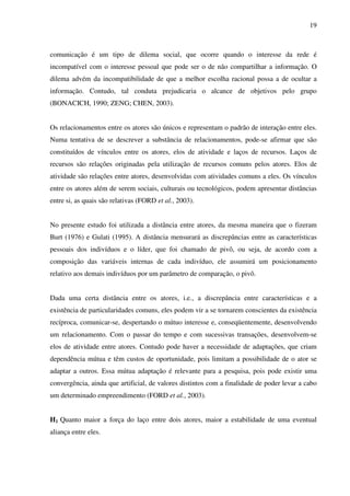 19
comunicação é um tipo de dilema social, que ocorre quando o interesse da rede é
incompatível com o interesse pessoal que pode ser o de não compartilhar a informação. O
dilema advém da incompatibilidade de que a melhor escolha racional possa a de ocultar a
informação. Contudo, tal conduta prejudicaria o alcance de objetivos pelo grupo
(BONACICH, 1990; ZENG; CHEN, 2003).
Os relacionamentos entre os atores são únicos e representam o padrão de interação entre eles.
Numa tentativa de se descrever a substância de relacionamentos, pode-se afirmar que são
constituídos de vínculos entre os atores, elos de atividade e laços de recursos. Laços de
recursos são relações originadas pela utilização de recursos comuns pelos atores. Elos de
atividade são relações entre atores, desenvolvidas com atividades comuns a eles. Os vínculos
entre os atores além de serem sociais, culturais ou tecnológicos, podem apresentar distâncias
entre si, as quais são relativas (FORD et al., 2003).
No presente estudo foi utilizada a distância entre atores, da mesma maneira que o fizeram
Burt (1976) e Gulati (1995). A distância mensurará as discrepâncias entre as características
pessoais dos indivíduos e o líder, que foi chamado de pivô, ou seja, de acordo com a
composição das variáveis internas de cada indivíduo, ele assumirá um posicionamento
relativo aos demais indivíduos por um parâmetro de comparação, o pivô.
Dada uma certa distância entre os atores, i.e., a discrepância entre características e a
existência de particularidades comuns, eles podem vir a se tornarem conscientes da existência
recíproca, comunicar-se, despertando o mútuo interesse e, conseqüentemente, desenvolvendo
um relacionamento. Com o passar do tempo e com sucessivas transações, desenvolvem-se
elos de atividade entre atores. Contudo pode haver a necessidade de adaptações, que criam
dependência mútua e têm custos de oportunidade, pois limitam a possibilidade de o ator se
adaptar a outros. Essa mútua adaptação é relevante para a pesquisa, pois pode existir uma
convergência, ainda que artificial, de valores distintos com a finalidade de poder levar a cabo
um determinado empreendimento (FORD et al., 2003).
H1 Quanto maior a força do laço entre dois atores, maior a estabilidade de uma eventual
aliança entre eles.
 