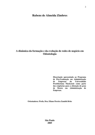 2
Rubens de Almeida Zimbres
A dinâmica da formação e da evolução de redes de negócio em
Odontologia
Dissertação apresentada ao Programa
de Pós-Graduação em Administração
de Empresas da Universidade
Presbiteriana Mackenzie como parte
das exigências para a obtenção do grau
de Mestre em Administração de
Empresas.
Orientadora: Profa. Dra. Eliane Pereira Zamith Brito
São Paulo
2005
 