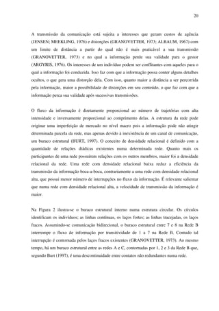 20
A transmissão da comunicação está sujeita a interesses que geram custos de agência
(JENSEN; MEEKLING, 1976) e distorções (GRANOVETTER, 1973; ALBAUM, 1967) com
um limite de distância a partir do qual não é mais praticável a sua transmissão
(GRANOVETTER, 1973) e no qual a informação perde sua validade para o gestor
(ARGYRIS, 1976). Os interesses de um indivíduo podem ser conflitantes com aqueles para o
qual a informação foi conduzida. Isso faz com que a informação possa conter alguns detalhes
ocultos, o que gera uma distorção dela. Com isso, quanto maior a distância a ser percorrida
pela informação, maior a possibilidade de distorções em seu conteúdo, o que faz com que a
informação perca sua validade após sucessivas transmissões.
O fluxo da informação é diretamente proporcional ao número de trajetórias com alta
intensidade e inversamente proporcional ao comprimento delas. A estrutura da rede pode
originar uma imperfeição de mercado no nível macro pois a informação pode não atingir
determinada parcela da rede, mas apenas devido à inexistência de um canal de comunicação,
um buraco estrutural (BURT, 1997). O conceito de densidade relacional é definido com a
quantidade de relações diádicas existentes numa determinada rede. Quanto mais os
participantes de uma rede possuírem relações com os outros membros, maior foi a densidade
relacional da rede. Uma rede com densidade relacional baixa reduz a eficiência da
transmissão da informação boca-a-boca, contrariamente a uma rede com densidade relacional
alta, que possui menor número de interrupções no fluxo da informação. É relevante salientar
que numa rede com densidade relacional alta, a velocidade de transmissão da informação é
maior.
Na Figura 2 ilustra-se o buraco estrutural interno numa estrutura circular. Os círculos
identificam os indivíduos; as linhas contínuas, os laços fortes; as linhas tracejadas, os laços
fracos. Assumindo-se comunicação bidirecional, o buraco estrutural entre 7 e 8 na Rede B
interrompe o fluxo de informação por transitividade de 1 a 7 na Rede B. Contudo tal
interrupção é contornada pelos laços fracos existentes (GRANOVETTER, 1973). Ao mesmo
tempo, há um buraco estrutural entre as redes A e C, contornadas por 1, 2 e 3 da Rede B que,
segundo Burt (1997), é uma descontinuidade entre contatos não redundantes numa rede.
 