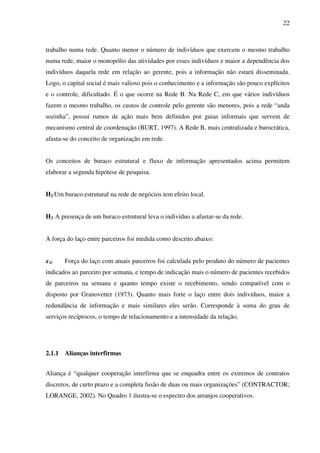 22
trabalho numa rede. Quanto menor o número de indivíduos que exercem o mesmo trabalho
numa rede, maior o monopólio das atividades por esses indivíduos e maior a dependência dos
indivíduos daquela rede em relação ao gerente, pois a informação não estará disseminada.
Logo, o capital social é mais valioso pois o conhecimento e a informação são pouco explícitos
e o controle, dificultado. É o que ocorre na Rede B. Na Rede C, em que vários indivíduos
fazem o mesmo trabalho, os custos de controle pelo gerente são menores, pois a rede “anda
sozinha”, possui rumos de ação mais bem definidos por guias informais que servem de
mecanismo central de coordenação (BURT, 1997). A Rede B, mais centralizada e burocrática,
afasta-se do conceito de organização em rede.
Os conceitos de buraco estrutural e fluxo de informação apresentados acima permitem
elaborar a segunda hipótese de pesquisa.
H2 Um buraco estrutural na rede de negócios tem efeito local.
H3 A presença de um buraco estrutural leva o indivíduo a afastar-se da rede.
A força do laço entre parceiros foi medida como descrito abaixo:
x1i Força do laço com atuais parceiros foi calculada pelo produto do número de pacientes
indicados ao parceiro por semana, e tempo de indicação mais o número de pacientes recebidos
de parceiros na semana e quanto tempo existe o recebimento, sendo compatível com o
disposto por Granovetter (1973). Quanto mais forte o laço entre dois indivíduos, maior a
redundância de informação e mais similares eles serão. Corresponde à soma do grau de
serviços recíprocos, o tempo de relacionamento e a intensidade da relação.
2.1.1 Alianças interfirmas
Aliança é “qualquer cooperação interfirma que se enquadra entre os extremos de contratos
discretos, de curto prazo e a completa fusão de duas ou mais organizações” (CONTRACTOR;
LORANGE, 2002). No Quadro 1 ilustra-se o espectro dos arranjos cooperativos.
 