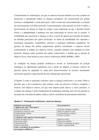 24
Contrariamente às colaborações, em que as empresas buscam diminuir seu risco, perdem em
dinamismo e aprendizado mútuo, as alianças estratégicas são caracterizadas por grande
incerteza e ambigüidade, o modo pelo qual o valor é criado não é preestabelecido, a evolução
do relacionamento é de difícil previsão, o posicionamento como parceiro ou rival é volátil, o
gerenciamento da aliança ao longo do tempo é mais importante do que o desenho formal
inicial e a adaptabilidade à mudança está mais relacionada ao sucesso que os acordos. A
instabilidade que caracteriza as alianças se deve a custos de agência provenientes de funções
de utilidade particulares das partes envolvidas. As fontes de instabilidade são: mercados e
tecnologias emergentes, competidores, parceiros e mudanças ambientais regulatórias. Os
gerentes da aliança não podem simplesmente ajustá-la inicialmente e esquecer; devem
continuamente se adaptar aos objetivos móveis, exigindo, portanto, uma mudança no estilo
gerencial. Alianças então assumem um caráter evolucionário, à medida que se afastam de
objetivos fixos, como fazem as joint-ventures tradicionais (DOZ; HAMEL, 1998).
As condições da aliança poderão modificar-se devido ao fortalecimento da posição
estratégica, ao aprendizado oportunista com o intuito de adquirir os recursos valiosos do
parceiro, perda de reputação ou ainda pelo desenvolvimento de recursos inicialmente
inexistentes gerando o aparecimento de uma sobreposição operacional.
O Quadro 2 exibe os principais contrastes entre as alianças tradicionais e as atuais. Pode-se
perceber que a nova perspectiva trata alianças como um processo evolutivo complexo e
instável, com objetivos móveis, em que uma empresa pode aliar-se a vários parceiros. A
evolução das alianças é ponto fundamental da modelagem utilizada, pois com ela percebe-se
um ponto de vista além da análise estática, estável e duradoura do pensamento tradicional.
Quadro 2 – Pensamento tradicional x atual em alianças.
Sabedoria convencional Nova perspectiva
A aliança cria valor ? Para quem ?
Análise custo benefício Avaliação estratégica complexa
Prioridade de criação de valor Ênfase na captura de valor
Complementação simples Coespecialização complexa
Estrutura inicial Processo evolutivo
A criação de valor suporta o teste do tempo ?
Conjunto de objetivos fixos Objetivos móveis
Negociação simples Negociação múltipla
Comprometimento Criação e manutenção de opções
Adquirir longevidade Adquirir competitividade
Existe reconciliação de prioridades e
proecupações conflitantes ?
 