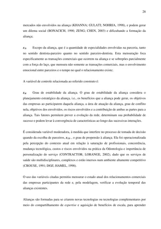 28
mercados não envolvidos na aliança (KHANNA; GULATI; NOHRIA, 1998), e podem gerar
um dilema social (BONACICH, 1990; ZENG; CHEN, 2003) e dificultando a formação da
aliança;
x3i Escopo da aliança, que é a quantidade de especialidades envolvidas na parceria, tanto
no sentido dentista-parceiro quanto no sentido parceiro-dentista. Esta mensuração foca
especificamente as transações comerciais que ocorrem na aliança e se sobrepões parcialmente
com a força do laço, que mensura não somente as transações comerciais, mas o envolvimento
emocional entre parceiros e o tempo no qual o relacionamento existe;
A variável de controle relacionada ao referido construto é:
x4i Grau de estabilidade da aliança. O grau de estabilidade da aliança considera o
planejamento estratégico da aliança, i.e., os benefícios que a aliança pode gerar, os objetivos
das empresas ao participarem daquela aliança, a área de atuação da aliança, grau de conflito
nela, objetivos dos envolvidos, os riscos envolvidos e a contribuição de ambas as partes para a
aliança. Tais fatores permitem prever a evolução da rede, determinam sua probabilidade de
sucesso e podem levar à convergência de características ao longo das sucessivas interações.
É considerada variável moderadora, à medida que interfere no processo de tomada de decisão
quando da escolha de parceiros, x12i , o grau de propensão à aliança. Ela foi operacionalizada
pela percepção do contexto atual em relação à saturação de profissionais, concorrência,
mudança tecnológica, custos e riscos envolvidos na prática da Odontologia e importância de
personalização do serviço (CONTRACTOR; LORANGE, 2002), dado que os serviços de
saúde são multidisciplinares, complexos e estão imersos num ambiente altamente competitivo
(CROUSE, 1991; DOZ; HAMEL, 1998).
O uso das variáveis citadas permitiu mensurar o estado atual dos relacionamentos comerciais
das empresas participantes da rede e, pela modelagem, verificar a evolução temporal das
alianças existentes.
Alianças são formadas para se criarem novas tecnologias ou tecnologias complementares por
meio do compartilhamento de expertise e aquisição de benefícios de escala, para aprender
 