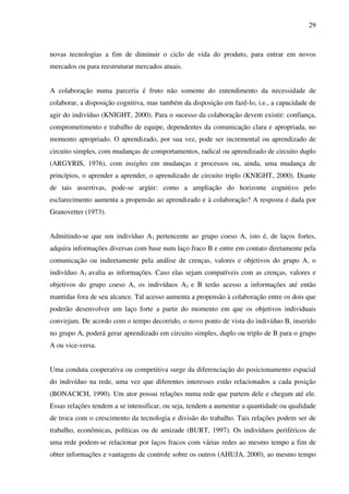 29
novas tecnologias a fim de diminuir o ciclo de vida do produto, para entrar em novos
mercados ou para reestruturar mercados atuais.
A colaboração numa parceria é fruto não somente do entendimento da necessidade de
colaborar, a disposição cognitiva, mas também da disposição em fazê-lo, i.e., a capacidade de
agir do indivíduo (KNIGHT, 2000). Para o sucesso da colaboração devem existir: confiança,
comprometimento e trabalho de equipe, dependentes da comunicação clara e apropriada, no
momento apropriado. O aprendizado, por sua vez, pode ser incremental ou aprendizado de
circuito simples, com mudanças de comportamentos, radical ou aprendizado de circuito duplo
(ARGYRIS, 1976), com insights em mudanças e processos ou, ainda, uma mudança de
princípios, o aprender a aprender, o aprendizado de circuito triplo (KNIGHT, 2000). Diante
de tais assertivas, pode-se argüir: como a ampliação do horizonte cognitivo pelo
esclarecimento aumenta a propensão ao aprendizado e à colaboração? A resposta é dada por
Granovetter (1973).
Admitindo-se que um indivíduo A1 pertencente ao grupo coeso A, isto é, de laços fortes,
adquira informações diversas com base num laço fraco B e entre em contato diretamente pela
comunicação ou indiretamente pela análise de crenças, valores e objetivos do grupo A, o
indivíduo A1 avalia as informações. Caso elas sejam compatíveis com as crenças, valores e
objetivos do grupo coeso A, os indivíduos A1 e B terão acesso a informações até então
mantidas fora de seu alcance. Tal acesso aumenta a propensão à colaboração entre os dois que
poderão desenvolver um laço forte a partir do momento em que os objetivos individuais
convirjam. De acordo com o tempo decorrido, o novo ponto de vista do indivíduo B, inserido
no grupo A, poderá gerar aprendizado em circuito simples, duplo ou triplo de B para o grupo
A ou vice-versa.
Uma conduta cooperativa ou competitiva surge da diferenciação do posicionamento espacial
do indivíduo na rede, uma vez que diferentes interesses estão relacionados a cada posição
(BONACICH, 1990). Um ator possui relações numa rede que partem dele e chegam até ele.
Essas relações tendem a se intensificar, ou seja, tendem a aumentar a quantidade ou qualidade
de troca com o crescimento da tecnologia e divisão do trabalho. Tais relações podem ser de
trabalho, econômicas, políticas ou de amizade (BURT, 1997). Os indivíduos periféricos de
uma rede podem-se relacionar por laços fracos com várias redes ao mesmo tempo a fim de
obter informações e vantagens de controle sobre os outros (AHUJA, 2000), ao mesmo tempo
 
