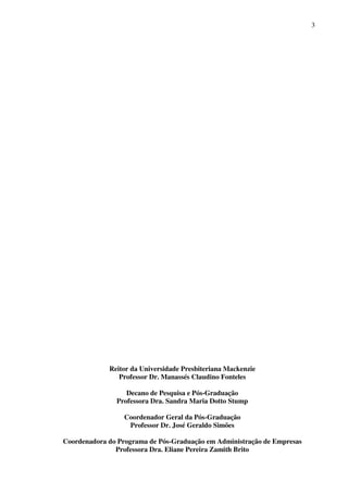 3
Reitor da Universidade Presbiteriana Mackenzie
Professor Dr. Manassés Claudino Fonteles
Decano de Pesquisa e Pós-Graduação
Professora Dra. Sandra Maria Dotto Stump
Coordenador Geral da Pós-Graduação
Professor Dr. José Geraldo Simões
Coordenadora do Programa de Pós-Graduação em Administração de Empresas
Professora Dra. Eliane Pereira Zamith Brito
 