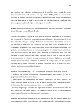 30
que permitem, a tais indivíduos periféricos, usufruir de benefícios como a isenção dos custos
de manutenção de uma rede associada com laços diretos (BURT, 1976). O posicionamento
periférico de um indivíduo numa rede poderá ocorrer através de sua própria escolha de não
participar daquela rede ou ainda pela segregação dos indivíduos da rede à qual está mais
próximo, pela divergência de objetivos estratégicos ou opiniões.
H4 Uma convergência de critérios de decisão ao longo das interações aumentará a segregação
de indivíduos que pensem diferente da rede.
Stuart (1998) estudou a formação de alianças estratégicas e em vez de focar as características
das empresas-alvo, focou seus posicionamentos, estratificando o ambiente competitivo em
duas dimensões, saturação e prestígio. O foco em posicionamentos é compatível com o uso
das discrepâncias individuais, i.e., distâncias, utilizadas neste estudo. Segundo Stuart, as
organizações são entidades com fronteiras discretas. A propensão à formação de alianças está,
portanto, nas similaridades entre as empresas participantes de um determinado ambiente, as
quais trocam informações. De acordo com a densidade de competição, pode haver uma
facilidade de transferência de informação, colusão e alianças entre as empresas, para se
evitarem esforços, investimentos e comprometimento de recursos duplicados. A reputação
também é fator de atração a empresas na formação de alianças, uma vez que pequenas
empresas podem aliar-se a empresas de prestígio e aumentar o nível de atenção da mídia,
clientes, funcionários e comunidade financeira
Segundo Contractor e Lorange (2002), existem alguns fatores que favorecem as alianças:
- mudanças da política governamental: desregulamentação, disseminação de leis de
propriedade intelectual e controle eficaz;
- gerenciamento do conhecimento em firmas: identificação de ativos baseados em
conhecimento em firmas, aceleração na taxa de mudanças tecnológicas, crescente diversidade
de fontes de conhecimento e aumento dos riscos e custos de P&D;
- mudanças na produção e distribuição: dependência externa e desconstrução da cadeia de
valor, a crescente importância estratégica da velocidade, customização e o crescente papel da
tecnologia da informação nos relacionamentos nas alianças.
Empresas bem-sucedidas são aquelas que não se esquecem de que seus parceiros podem estar
prontos para desarmá-las; as que informam toda a organização sobre habilidades e tecnologias
 