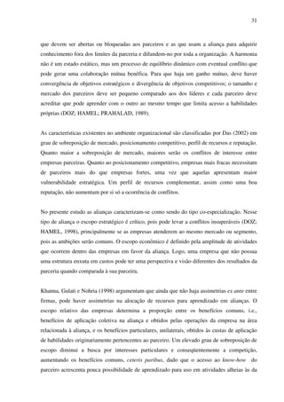 31
que devem ser abertas ou bloqueadas aos parceiros e as que usam a aliança para adquirir
conhecimento fora dos limites da parceria e difundem-no por toda a organização. A harmonia
não é um estado estático, mas um processo de equilíbrio dinâmico com eventual conflito que
pode gerar uma colaboração mútua benéfica. Para que haja um ganho mútuo, deve haver
convergência de objetivos estratégicos e divergência de objetivos competitivos; o tamanho e
mercado dos parceiros deve ser pequeno comparado aos dos líderes e cada parceiro deve
acreditar que pode aprender com o outro ao mesmo tempo que limita acesso a habilidades
próprias (DOZ; HAMEL; PRAHALAD, 1989).
As características existentes no ambiente organizacional são classificadas por Das (2002) em
grau de sobreposição de mercado, posicionamento competitivo, perfil de recursos e reputação.
Quanto maior a sobreposição de mercado, maiores serão os conflitos de interesse entre
empresas parceiras. Quanto ao posicionamento competitivo, empresas mais fracas necessitam
de parceiros mais do que empresas fortes, uma vez que aquelas apresentam maior
vulnerabilidade estratégica. Um perfil de recursos complementar, assim como uma boa
reputação, não aumentam por si só a ocorrência de conflitos.
No presente estudo as alianças caracterizam-se como sendo do tipo co-especialização. Nesse
tipo de aliança o escopo estratégico é crítico, pois pode levar a conflitos insuperáveis (DOZ;
HAMEL, 1998), principalmente se as empresas atenderem ao mesmo mercado ou segmento,
pois as ambições serão comuns. O escopo econômico é definido pela amplitude de atividades
que ocorrem dentro das empresas em favor da aliança. Logo, uma empresa que não possua
uma estrutura enxuta em custos pode ter uma perspectiva e visão diferentes dos resultados da
parceria quando comparada à sua parceira.
Khanna, Gulati e Nohria (1998) argumentam que ainda que não haja assimetrias ex ante entre
firmas, pode haver assimetrias na alocação de recursos para aprendizado em alianças. O
escopo relativo das empresas determina a proporção entre os benefícios comuns, i.e.,
benefícios de aplicação coletiva na aliança e obtidos pelas operações da empresa na área
relacionada à aliança, e os benefícios particulares, unilaterais, obtidos às custas de aplicação
de habilidades originariamente pertencentes ao parceiro. Um elevado grau de sobreposição de
escopo diminui a busca por interesses particulares e conseqüentemente a competição,
aumentando os benefícios comuns, ceteris paribus, dado que o acesso ao know-how do
parceiro acrescenta pouca possibilidade de aprendizado para uso em atividades alheias às da
 