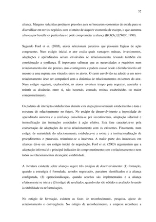 32
aliança. Margens reduzidas produzem pressões para se buscarem economias de escala para se
diversificar em novos negócios com o intuito de adquirir economia de escopo, o que aumenta
a busca por benefícios particulares e pode comprometer a aliança (KOZA; LEWIN, 1999).
Segundo Ford et al. (2003), atores selecionam parceiros que possuam lógicas de ação
congruentes. Num estágio inicial, o ator avalia quais vantagens mútuas, investimentos,
adaptações e aprendizados seriam envolvidos no relacionamento, levando também em
consideração a confiança. É importante salientar que as necessidades e requisitos num
relacionamento não são perenes, mas contingentes e podem causar desde o fortalecimento até
mesmo a uma ruptura nos vínculos entre os atores. O custo envolvido na adesão a um novo
relacionamento deve ser compatível com a dinâmica de relacionamentos existentes do ator.
Num estágio seguinte, exploratório, os atores investem tempo para negociar, aprender e
reduzir as distâncias entre si, não havendo, contudo, rotinas estabelecidas ou maior
comprometimento.
Os padrões de interação estabelecidos durante esta etapa provavelmente estabelecerão o tom e
estrutura do relacionamento no futuro. No estágio de desenvolvimento a intensidade do
aprendizado aumenta e a confiança consolida-se por investimentos, adaptação informal e
intensificação das interações associados à ação efetiva. Esta fase caracteriza-se pela
coordenação de adaptações do novo relacionamento com os existentes. Finalmente, num
estágio de maturidade do relacionamento, estabelece-se a rotina e a institucionalização de
procedimentos e processos, reduzindo-se a incerteza. A maior parte dos insucessos em
alianças dá-se em seu estágio inicial de negociação. Ford et al. (2003) argumentam que a
adaptação informal é o principal indicador de comprometimento com o relacionamento e nem
todos os relacionamentos alcançarão estabilidade.
A literatura existente sobre alianças sugere três estágios de desenvolvimento: (1) formação,
quando a estratégia é formulada, acordos negociados, parceiros identificados e a aliança
configurada, (2) operacionalização, quando acordos são implementados e a aliança
efetivamente se inicia e (3) estágio de resultados, quando eles são obtidos e avaliados levando
à estabilidade ou reformulações.
No estágio de formação, existem as fases de reconhecimento, pesquisa, ajuste do
relacionamento e convergência. No estágio de reconhecimento, a empresa reconhece a
 