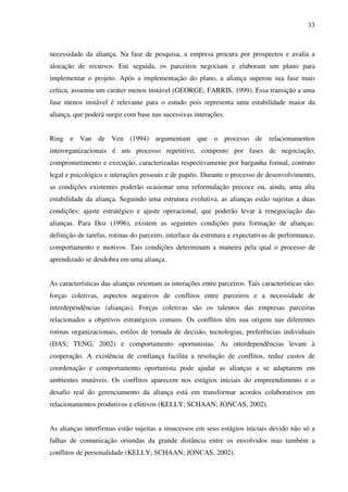 33
necessidade da aliança. Na fase de pesquisa, a empresa procura por prospectos e avalia a
alocação de recursos. Em seguida, os parceiros negociam e elaboram um plano para
implementar o projeto. Após a implementação do plano, a aliança superou sua fase mais
crítica, assumiu um caráter menos instável (GEORGE; FARRIS, 1999). Essa transição a uma
fase menos instável é relevante para o estudo pois representa uma estabilidade maior da
aliança, que poderá surgir com base nas sucessivas interações.
Ring e Van de Ven (1994) argumentam que o processo de relacionamentos
interorganizacionais é um processo repetitivo, composto por fases de negociação,
comprometimento e execução, caracterizadas respectivamente por barganha formal, contrato
legal e psicológico e interações pessoais e de papéis. Durante o processo de desenvolvimento,
as condições existentes poderão ocasionar uma reformulação precoce ou, ainda, uma alta
estabilidade da aliança. Seguindo uma estrutura evolutiva, as alianças estão sujeitas a duas
condições: ajuste estratégico e ajuste operacional, que poderão levar à renegociação das
alianças. Para Doz (1996), existem as seguintes condições para formação de alianças:
definição de tarefas, rotinas do parceiro, interface da estrutura e expectativas de performance,
comportamento e motivos. Tais condições determinam a maneira pela qual o processo de
aprendizado se desdobra em uma aliança.
As características das alianças orientam as interações entre parceiros. Tais características são:
forças coletivas, aspectos negativos de conflitos entre parceiros e a necessidade de
interdependências (alianças). Forças coletivas são os talentos das empresas parceiras
relacionados a objetivos estratégicos comuns. Os conflitos têm sua origem nas diferentes
rotinas organizacionais, estilos de tomada de decisão, tecnologias, preferências individuais
(DAS; TENG, 2002) e comportamento oportunistas. As interdependências levam à
cooperação. A existência de confiança facilita a resolução de conflitos, reduz custos de
coordenação e comportamento oportunista pode ajudar as alianças a se adaptarem em
ambientes mutáveis. Os conflitos aparecem nos estágios iniciais do empreendimento e o
desafio real do gerenciamento da aliança está em transformar acordos colaborativos em
relacionamentos produtivos e efetivos (KELLY; SCHAAN; JONCAS, 2002).
As alianças interfirmas estão sujeitas a insucessos em seus estágios iniciais devido não só a
falhas de comunicação oriundas da grande distância entre os envolvidos mas também a
conflitos de personalidade (KELLY; SCHAAN; JONCAS, 2002).
 