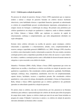 34
2.1.1.1 Critérios para a seleção de parceiros
No processo de seleção de parceiros, George e Farris (1999) argumentam que as empresas
tendem a realizar a seleção de parceiros baseadas em critérios técnicos facilmente
observáveis, como habilidades técnicas e capacidade financeira, ignorando ou subestimando
os critérios de compatibilidade pessoal, reconhecidamente importantes, principalmente nos
estágios iniciais de formação e estabilização da aliança. Há portanto uma preferência por
critérios quantitativos em relação aos qualitativos e subjetivos, sendo os últimos estudados
por Cullen, Johnson e Sakano (2000), que exploram os conceitos de capital de
relacionamento, confiança e comprometimento, que serão adequadamente abordados em
seção subseqüente.
Existem vários critérios relevantes na escolha do parceiro: ajuste estratégico, critérios
relacionados a capacidades e a relacionamentos, atitudes, custo, complementaridade de
recursos, entrega e capacidade gerencial (ARRÈGLE et al., 2003). Geringer (1991) classifica
os critérios como relacionados à tarefa e relacionados ao parceiro. Em seus estudos, encontrou
correlação positiva entre a importância percebida do fator crítico de sucesso e o peso relativo
do critério, e também a correlação positiva entre a dificuldade de desenvolvimento interno de
categorias e o peso associado a seu critério de seleção.
Juhantila e Virolainen (2004) e Kelly, Schaan e Joncas (2002) argumentam que existe um
subjetivismo na escolha, e classificam os critérios envolvidos na seleção de parceiros como
qualitativos e quantitativos. São considerados critérios qualitativos: qualidade, flexibilidade,
reputação, confiança, ética, competência, atendimento, know-how de complementaridade,
suporte técnico, facilidades, recursos e experiência passada. São considerados critérios
quantitativos: custo, prazo de entrega, desempenho, proximidade e formas de financiamento.
Kelly, Schaan e Joncas (2002) argumentam que os critérios qualitativos são geralmente
ignorados ou subavaliados quando há a seleção de parceiros.
Os autores citam os critérios, mas não os desenvolvem, por isto, procurou-se na literatura
referências para embasar a operacionalização dos critérios de decisão para efeito da pesquisa
de campo deste estudo. Apenas os critérios citados por mais de um autor foram incluídos na
pesquisa de campo. O Quadro 3 posiciona os autores e os critérios de seleção de parceiros
relevantes abordados na literatura sobre o assunto.
 