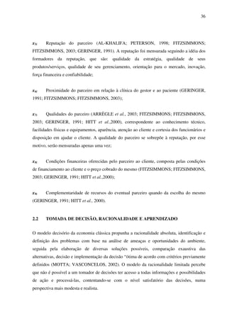 36
x5i Reputação do parceiro (AL-KHALIFA; PETERSON, 1998; FITZSIMMONS;
FITZSIMMONS, 2003; GERINGER, 1991). A reputação foi mensurada seguindo a idéia dos
formadores da reputação, que são: qualidade da estratégia, qualidade de seus
produtos/serviços, qualidade de seu gerenciamento, orientação para o mercado, inovação,
força financeira e confiabilidade;
x6i Proximidade do parceiro em relação à clínica do gestor e ao paciente (GERINGER,
1991; FITZSIMMONS; FITZSIMMONS, 2003);
x7i Qualidades do parceiro (ARRÈGLE et al., 2003; FITZSIMMONS; FITZSIMMONS,
2003; GERINGER, 1991; HITT et al.,2000), correspondente ao conhecimento técnico,
facilidades físicas e equipamentos, aparência, atenção ao cliente e cortesia dos funcionários e
disposição em ajudar o cliente. A qualidade do parceiro se sobrepõe à reputação, por esse
motivo, serão mensuradas apenas uma vez;
x8i Condições financeiras oferecidas pelo parceiro ao cliente, composta pelas condições
de financiamento ao cliente e o preço cobrado do mesmo (FITZSIMMONS; FITZSIMMONS,
2003; GERINGER, 1991; HITT et al.,2000);
x9i Complementaridade de recursos do eventual parceiro quando da escolha do mesmo
(GERINGER, 1991; HITT et al., 2000).
2.2 TOMADA DE DECISÃO, RACIONALIDADE E APRENDIZADO
O modelo decisório da economia clássica propunha a racionalidade absoluta, identificação e
definição dos problemas com base na análise de ameaças e oportunidades do ambiente,
seguida pela elaboração de diversas soluções possíveis, comparação exaustiva das
alternativas, decisão e implementação da decisão “ótima de acordo com critérios previamente
definidos (MOTTA; VASCONCELOS, 2002). O modelo da racionalidade limitada percebe
que não é possível a um tomador de decisões ter acesso a todas informações e possibilidades
de ação e processá-las, contentando-se com o nível satisfatório das decisões, numa
perspectiva mais modesta e realista.
 