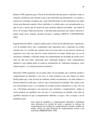 38
Boudon (1998) argumenta que a Teoria da Escolha Racional não pode ser aplicada a todas as
situações e problemas, pois entende-se que a ação individual seja instrumental e, no entanto, a
maioria dos sociólogos reconhece que a ação individual pode ser não instrumental, por poder
incluir uma dimensão cognitiva. Para o indivíduo A, a melhor ação a ser executada pode ser a
ação X mas o mesmo age de maneira B, para satisfazer alguma necessidade, que poderá B
levar a X no futuro. Dada uma decisão, o indivíduo pode questionar seus valores anteriores e
podem surgir novas soluções, gerando inovação e mudança (MOTTA; VASCONCELOS,
2002).
Segundo Harvard (2004), o suporte empírico para a Teoria da Escolha Racional é superficial e
a lei de paridade talvez seja a competidora mais importante para a explicação da escolha
racional, pois vê a escolha não somente como um evento único ou um processo interno do
organismo, mas como uma série de eventos observáveis no tempo. Propõe que, em vez de
maximizar a utilidade, o indivíduo aloque seu comportamento em atividades de acordo com o
valor de cada uma delas, fornecendo uma “explicação poderosa” sobre comportamento
impulsivo e que também pode ser usada no entendimento de “fenômenos biológicos, como
seleção natural [...] e tomada de decisão econômica”.
Herrnstein (1990) argumenta, em seu artigo sobre a lei de paridade, que o ambiente modela o
comportamento do indivíduo e vice-versa. A visão econômica com suas origens em Adam
Smith propõe que a mão invisível do ambiente modela racionalmente e de modo dedutivo a
decisão humana de modo que o objetivo seja a maximização da utilidade. Não explica como
essa maximização ocorre e os resultados da escolha racional contradizem os reais. Por sua
vez, a Psicologia preocupa-se com processos que controlam o comportamento. Ambas as
visões propõem um equilíbrio, mas esta não vê a maximização da utilidade como fator de
equilíbrio. Baseado em que o comportamento subótimo é a regra, e não a exceção, a lei de
paridade diz que:
num estado de equilíbrio, o comportamento individual é distribuído
entre alternativas de escolha de modo a equalizar os reforços de
comportamento por unidade de comportamento investido, medido em
tempo, esforço ou outra dimensão de comportamento restrita a um
total finito (HERRNSTEIN, 1990).
 