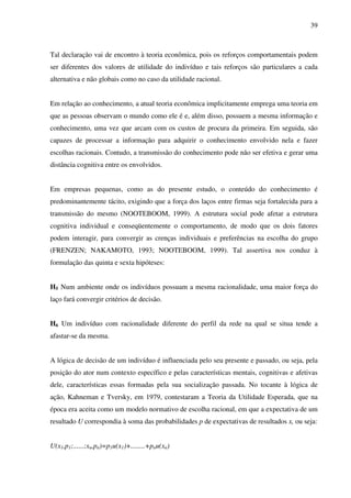 39
Tal declaração vai de encontro à teoria econômica, pois os reforços comportamentais podem
ser diferentes dos valores de utilidade do indivíduo e tais reforços são particulares a cada
alternativa e não globais como no caso da utilidade racional.
Em relação ao conhecimento, a atual teoria econômica implicitamente emprega uma teoria em
que as pessoas observam o mundo como ele é e, além disso, possuem a mesma informação e
conhecimento, uma vez que arcam com os custos de procura da primeira. Em seguida, são
capazes de processar a informação para adquirir o conhecimento envolvido nela e fazer
escolhas racionais. Contudo, a transmissão do conhecimento pode não ser efetiva e gerar uma
distância cognitiva entre os envolvidos.
Em empresas pequenas, como as do presente estudo, o conteúdo do conhecimento é
predominantemente tácito, exigindo que a força dos laços entre firmas seja fortalecida para a
transmissão do mesmo (NOOTEBOOM, 1999). A estrutura social pode afetar a estrutura
cognitiva individual e conseqüentemente o comportamento, de modo que os dois fatores
podem interagir, para convergir as crenças individuais e preferências na escolha do grupo
(FRENZEN; NAKAMOTO, 1993; NOOTEBOOM, 1999). Tal assertiva nos conduz à
formulação das quinta e sexta hipóteses:
H5 Num ambiente onde os indivíduos possuam a mesma racionalidade, uma maior força do
laço fará convergir critérios de decisão.
H6 Um indivíduo com racionalidade diferente do perfil da rede na qual se situa tende a
afastar-se da mesma.
A lógica de decisão de um indivíduo é influenciada pelo seu presente e passado, ou seja, pela
posição do ator num contexto específico e pelas características mentais, cognitivas e afetivas
dele, características essas formadas pela sua socialização passada. No tocante à lógica de
ação, Kahneman e Tversky, em 1979, contestaram a Teoria da Utilidade Esperada, que na
época era aceita como um modelo normativo de escolha racional, em que a expectativa de um
resultado U correspondia à soma das probabilidades p de expectativas de resultados x, ou seja:
U(x1,p1;......;xn,pn)=p1u(x1)+........+pnu(xn)
 