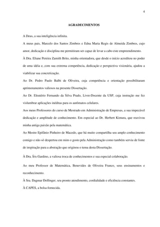 4
AGRADECIMENTOS
A Deus, a sua inteligência infinita.
A meus pais, Marcelo dos Santos Zimbres e Edna Maria Regis de Almeida Zimbres, cujo
amor, dedicação e disciplina me permitiram ser capaz de levar a cabo este empreendimento.
À Dra. Eliane Pereira Zamith Brito, minha orientadora, que desde o início acreditou no poder
de uma idéia e, com sua extrema competência, dedicação e perspectiva visionária, ajudou a
viabilizar sua concretização.
Ao Dr. Pedro Paulo Balbi de Oliveira, cuja competência e orientação possibilitaram
aprimoramentos valiosos na presente Dissertação.
Ao Dr. Eleutério Fernando da Silva Prado, Livre-Docente da USP, cuja instrução me fez
vislumbrar aplicações inéditas para os autômatos celulares.
Aos meus Professores do curso de Mestrado em Administração de Empresas, a sua impecável
dedicação e amplitude de conhecimento. Em especial ao Dr. Herbert Kimura, que reavivou
minha antiga paixão pela matemática.
Ao Mestre Epifânio Pinheiro de Macedo, que há muito compartilha seu amplo conhecimento
comigo e não só despertou em mim o gosto pela Administração como também serviu de fonte
de inspiração para a abstração que originou o tema desta Dissertação.
À Dra. Íris Gardino, a valiosa troca de conhecimentos e sua especial colaboração.
Ao meu Professor de Matemática, Benevides de Oliveira Franco, seus ensinamentos e
reconhecimento.
À Sra. Dagmar Dollinger, seu pronto atendimento, cordialidade e eficiência constantes.
À CAPES, a bolsa fornecida.
 