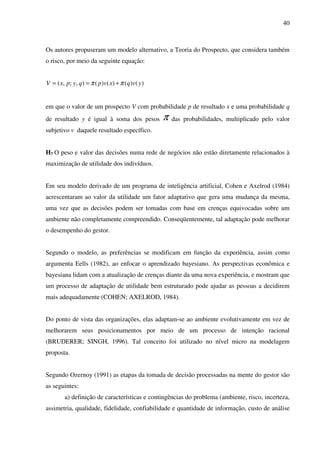 40
Os autores propuseram um modelo alternativo, a Teoria do Prospecto, que considera também
o risco, por meio da seguinte equação:
)()()()(),;,( yvqxvpqypxV ππ +==
em que o valor de um prospecto V com probabilidade p de resultado x e uma probabilidade q
de resultado y é igual à soma dos pesos π das probabilidades, multiplicado pelo valor
subjetivo v daquele resultado específico.
H7 O peso e valor das decisões numa rede de negócios não estão diretamente relacionados à
maximização de utilidade dos indivíduos.
Em seu modelo derivado de um programa de inteligência artificial, Cohen e Axelrod (1984)
acrescentaram ao valor da utilidade um fator adaptativo que gera uma mudança da mesma,
uma vez que as decisões podem ser tomadas com base em crenças equivocadas sobre um
ambiente não completamente compreendido. Conseqüentemente, tal adaptação pode melhorar
o desempenho do gestor.
Segundo o modelo, as preferências se modificam em função da experiência, assim como
argumenta Eells (1982), ao enfocar o aprendizado bayesiano. As perspectivas econômica e
bayesiana lidam com a atualização de crenças diante da uma nova experiência, e mostram que
um processo de adaptação de utilidade bem estruturado pode ajudar as pessoas a decidirem
mais adequadamente (COHEN; AXELROD, 1984).
Do ponto de vista das organizações, elas adaptam-se ao ambiente evolutivamente em vez de
melhorarem seus posicionamentos por meio de um processo de intenção racional
(BRUDERER; SINGH, 1996). Tal conceito foi utilizado no nível micro na modelagem
proposta.
Segundo Ozernoy (1991) as etapas da tomada de decisão processadas na mente do gestor são
as seguintes:
a) definição de características e contingências do problema (ambiente, risco, incerteza,
assimetria, qualidade, fidelidade, confiabilidade e quantidade de informação, custo de análise
 
