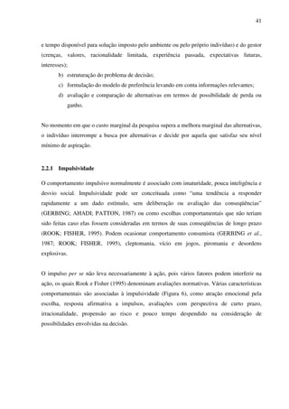 41
e tempo disponível para solução imposto pelo ambiente ou pelo próprio indivíduo) e do gestor
(crenças, valores, racionalidade limitada, experiência passada, expectativas futuras,
interesses);
b) estruturação do problema de decisão;
c) formulação do modelo de preferência levando em conta informações relevantes;
d) avaliação e comparação de alternativas em termos de possibilidade de perda ou
ganho.
No momento em que o custo marginal da pesquisa supera a melhora marginal das alternativas,
o indivíduo interrompe a busca por alternativas e decide por aquela que satisfaz seu nível
mínimo de aspiração.
2.2.1 Impulsividade
O comportamento impulsivo normalmente é associado com imaturidade, pouca inteligência e
desvio social. Impulsividade pode ser conceituada como “uma tendência a responder
rapidamente a um dado estímulo, sem deliberação ou avaliação das conseqüências”
(GERBING; AHADI; PATTON, 1987) ou como escolhas comportamentais que não teriam
sido feitas caso elas fossem consideradas em termos de suas conseqüências de longo prazo
(ROOK; FISHER, 1995). Podem ocasionar comportamento consumista (GERBING et al.,
1987; ROOK; FISHER, 1995), cleptomania, vício em jogos, piromania e desordens
explosivas.
O impulso per se não leva necessariamente à ação, pois vários fatores podem interferir na
ação, os quais Rook e Fisher (1995) denominam avaliações normativas. Várias características
comportamentais são associadas à impulsividade (Figura 6), como atração emocional pela
escolha, resposta afirmativa a impulsos, avaliações com perspectiva de curto prazo,
irracionalidade, propensão ao risco e pouco tempo despendido na consideração de
possibilidades envolvidas na decisão.
 