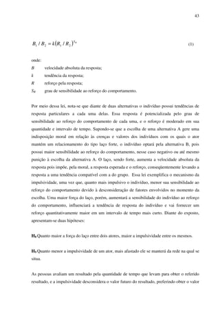 43
( ) RS
RRkBB 2121 // = (1)
onde:
B velocidade absoluta da resposta;
k tendência da resposta;
R reforço pela resposta;
SR grau de sensibilidade ao reforço do comportamento.
Por meio dessa lei, nota-se que diante de duas alternativas o indivíduo possui tendências de
resposta particulares a cada uma delas. Essa resposta é potencializada pelo grau de
sensibilidade ao reforço do comportamento de cada uma, e o reforço é moderado em sua
quantidade e intervalo de tempo. Supondo-se que a escolha de uma alternativa A gere uma
indisposição moral em relação às crenças e valores dos indivíduos com os quais o ator
mantém um relacionamento do tipo laço forte, o indivíduo optará pela alternativa B, pois
possui maior sensibilidade ao reforço do comportamento, nesse caso negativo ou até mesmo
punição à escolha da alternativa A. O laço, sendo forte, aumenta a velocidade absoluta da
resposta pois impõe, pela moral, a resposta esperada e o reforço, conseqüentemente levando a
resposta a uma tendência compatível com a do grupo. Essa lei exemplifica o mecanismo da
impulsividade, uma vez que, quanto mais impulsivo o indivíduo, menor sua sensibilidade ao
reforço do comportamento devido à desconsideração de fatores envolvidos no momento da
escolha. Uma maior força do laço, porém, aumentará a sensibilidade do indivíduo ao reforço
do comportamento, influenciará a tendência de resposta do indivíduo e vai fornecer um
reforço quantitativamente maior em um intervalo de tempo mais curto. Diante do exposto,
apresentam-se duas hipóteses:
H8 Quanto maior a força do laço entre dois atores, maior a impulsividade entre os mesmos.
H9 Quanto menor a impulsividade de um ator, mais afastado ele se manterá da rede na qual se
situa.
As pessoas avaliam um resultado pela quantidade de tempo que levam para obter o referido
resultado, e a impulsividade desconsidera o valor futuro do resultado, preferindo obter o valor
 