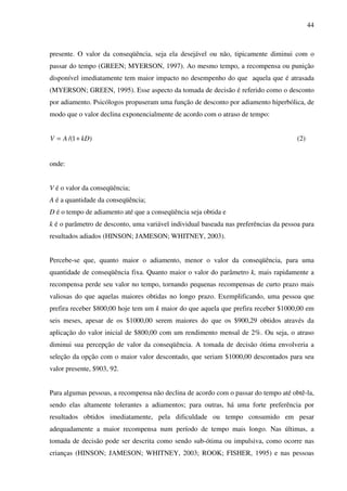 44
presente. O valor da conseqüência, seja ela desejável ou não, tipicamente diminui com o
passar do tempo (GREEN; MYERSON, 1997). Ao mesmo tempo, a recompensa ou punição
disponível imediatamente tem maior impacto no desempenho do que aquela que é atrasada
(MYERSON; GREEN, 1995). Esse aspecto da tomada de decisão é referido como o desconto
por adiamento. Psicólogos propuseram uma função de desconto por adiamento hiperbólica, de
modo que o valor declina exponencialmente de acordo com o atraso de tempo:
)1/( kDAV += (2)
onde:
V é o valor da conseqüência;
A é a quantidade da conseqüência;
D é o tempo de adiamento até que a conseqüência seja obtida e
k é o parâmetro de desconto, uma variável individual baseada nas preferências da pessoa para
resultados adiados (HINSON; JAMESON; WHITNEY, 2003).
Percebe-se que, quanto maior o adiamento, menor o valor da conseqüência, para uma
quantidade de conseqüência fixa. Quanto maior o valor do parâmetro k, mais rapidamente a
recompensa perde seu valor no tempo, tornando pequenas recompensas de curto prazo mais
valiosas do que aquelas maiores obtidas no longo prazo. Exemplificando, uma pessoa que
prefira receber $800,00 hoje tem um k maior do que aquela que prefira receber $1000,00 em
seis meses, apesar de os $1000,00 serem maiores do que os $900,29 obtidos através da
aplicação do valor inicial de $800,00 com um rendimento mensal de 2%. Ou seja, o atraso
diminui sua percepção de valor da conseqüência. A tomada de decisão ótima envolveria a
seleção da opção com o maior valor descontado, que seriam $1000,00 descontados para seu
valor presente, $903, 92.
Para algumas pessoas, a recompensa não declina de acordo com o passar do tempo até obtê-la,
sendo elas altamente tolerantes a adiamentos; para outras, há uma forte preferência por
resultados obtidos imediatamente, pela dificuldade ou tempo consumido em pesar
adequadamente a maior recompensa num período de tempo mais longo. Nas últimas, a
tomada de decisão pode ser descrita como sendo sub-ótima ou impulsiva, como ocorre nas
crianças (HINSON; JAMESON; WHITNEY, 2003; ROOK; FISHER, 1995) e nas pessoas
 