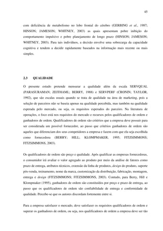 45
com deficiência de metabolismo no lobo frontal do cérebro (GERBING et al., 1987;
HINSON; JAMESON; WHITNEY, 2003) as quais apresentam pobre inibição do
comportamento impulsivo e pobre planejamento de longo prazo (HINSON; JAMESON;
WHITNEY, 2003). Para tais indivíduos, a decisão envolve uma sobrecarga da capacidade
cognitiva e tendem a decidir rapidamente baseados na informação mais recente ou mais
simples.
2.3 QUALIDADE
O presente estudo pretende mensurar a qualidade além da escala SERVQUAL
(PARASURAMAN; ZEITHAML; BERRY, 1988) e SERVPERF (CRONIN; TAYLOR,
1992), que são escalas usuais quando se trata de qualidade na área de marketing, pois a
seleção de parceiros não se baseia apenas na qualidade percebida, mas também na qualidade
esperada pelo mercado, ou seja, os requisitos esperados do parceiro. Na literatura de
operações, o foco está nos requisitos do mercado e recursos pelos qualificadores de ordem e
ganhadores de ordem. Qualificadores de ordem são critérios que a empresa deve possuir para
ser considerada um possível fornecedor, ao passo que critérios ganhadores de ordem são
aqueles que diferenciam dos seus competidores a empresa e fazem com que ela seja escolhida
como fornecedora (BERRY; HILL; KLOMPMAKER, 1995; FITZSIMMONS;
FITZSIMMONS, 2003).
Os qualificadores de ordem são preço e qualidade. Após qualificar as empresas fornecedoras,
o consumidor irá avaliar o valor agregado ao produto por meio da análise de fatores como
prazo de entrega, atributos técnicos, extensão da linha de produtos, design do produto, suporte
pós-venda, treinamento, nome da marca, customização da distribuição, fabricação, montagem,
entrega e design (FITZSIMMONS; FITZSIMMONS, 2003). Contudo, para Berry, Hill e
Klompmaker (1995), ganhadores de ordem são constituídos por preço e prazo de entrega, ao
passo que os qualificadores de ordem são confiabilidade de entrega e conformidade de
qualidade. Percebe-se que os autores discordam fortemente entre si.
Para a empresa satisfazer o mercado, deve satisfazer os requisitos qualificadores de ordem e
superar os ganhadores de ordem, ou seja, nos qualificadores de ordem a empresa deve ser tão
 