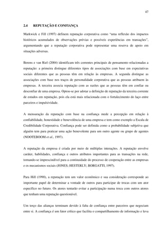 47
2.4 REPUTAÇÃO E CONFIANÇA
Markwick e Fill (1997) definem reputação corporativa como “uma reflexão dos impactos
históricos acumulados de observações prévias e possíveis experiências em transações”,
argumentando que a reputação corporativa pode representar uma reserva de apoio em
situações adversas.
Berens e van Riel (2004) identificam três correntes principais de pensamento relacionadas a
reputação: a primeira distingue diferentes tipos de associações com base em expectativas
sociais diferentes que as pessoas têm em relação às empresas. A segunda distingue as
associações com base nos traços de personalidade corporativa que as pessoas atribuem às
empresas. A terceira associa reputação com as razões que as pessoas têm em confiar ou
desconfiar de uma empresa. Optou-se por adotar a definição de reputação da terceira corrente
de estudos em reputação, pois ela está mais relacionada com o fortalecimento do laço entre
parceiros e impulsividade.
A mensuração da reputação com base na confiança mede a percepção em relação à
confiabilidade, honestidade e benevolência de uma empresa e tem como exemplo a Escala de
Credibilidade Corporativa. Confiança pode ser definida como a probabilidade subjetiva que
alguém tem para praticar uma ação benevolente para um outro agente ou grupo de agentes
(NOOTEBOOM et al., 1997).
A reputação da empresa é criada por meio de múltiplas interações. A reputação envolve
caráter, habilidades, confiança e outros atributos importantes para as transações na rede,
tornando-se imprescindível para a continuidade do processo de cooperação entre as empresas
e os mecanismos sociais (JONES; HESTERLY; BORGATTI, 1997).
Para Hill (1990), a reputação tem um valor econômico e sua consideração corresponde ao
importante papel de determinar a vontade de outros para participar de trocas com um ator
específico no futuro. Os atores tentarão evitar a participação numa troca com outros atores
que tenham uma reputação questionável.
Um terço das alianças terminam devido à falta de confiança entre parceiros que negociam
entre si. A confiança é um fator crítico que facilita o compartilhamento de informação e leva
 
