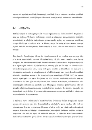 49
mensurada seguindo: qualidade da estratégia, qualidade de seus produtos e serviços, qualidade
de seu gerenciamento, orientação para o mercado, inovação, força financeira e confiabilidade.
2.5 LIDERANÇA
Líderes surgem da inclinação pessoal ou das expectativas de outros membros do grupo ao
qual ele pertence. Os líderes mobilizam o sentido e articulam o que permaneceu implícito,
consolidando a sabedoria predominante, representando, assim, um sistema de significado
compartilhado que organiza a ação. A liderança surge da interação entre pessoas, em que
alguns abdicam de seus poderes fornecendo-os ao líder. Isso cria uma dialética, fonte de
tensões.
Em situações formalizadas, líderes são cobrados quanto à sua conduta, uma vez que há a
criação de uma relação imposta líder-subordinado. O líder deve conceber uma direção
adequada aos diretamente envolvidos e deve haver uma clara definição de papéis esperados.
Nas organizações formais, existem níveis de liderança que, por sua vez, são subordinados a
níveis hierárquicos mais altos, o que pode gerar conflitos e dificuldades em transferir os
verdadeiros sentimentos e intenções aos de nível hierárquico mais baixo. Essa formalidade
diminui a capacidade adaptativa das organizações e o aprendizado (YUKI, 1997). Ao mesmo
tempo, a percepção e a opção de ação de um líder de nível hierárquico mais alto pode ser
diferente da do líder que está em contato com a massa de liderados, caracterizando uma
interpretação conflitante da realidade. Essa diferença de percepção pode trazer ao líder em
posição subalterna, insegurança, que poderá afetar os resultados dos esforços esperados em
determinada tarefa. O líder é, portanto, visto como um construtor da realidade, e não apenas
um manipulador de recompensas.
A Teoria de Burns sobre liderança transformacional aponta que “líderes e seguidores elevam
um ao outro a níveis mais altos de moralidade e satisfação” e que o papel de líder pode ser
ocupado por diversas pessoas em diferentes níveis e pode ser criado pela exigência da
situação. Esse tipo de liderança contrasta com a transacional, dado que a última motiva os
seguidores com base no apelo de interesses pessoais. A Teoria de Bass sobre liderança
transformacional mostra que o carisma não é necessariamente suficiente para gerar um efeito
 