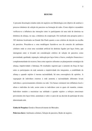 5
RESUMO
A presente dissertação estudou redes de negócios em Odontologia com objetivo de analisar o
processo dinâmico de seleção de parceiros na formação de redes. Como objetivo secundário
verificou-se a influência das interações entre os participantes de uma rede de dentistas na
dinâmica da aliança, ou seja, a dinâmica da cooperação. Foi realizada uma pesquisa junto a
303 dentistas localizados na Grande São Paulo quanto a seus critérios de decisão na escolha
de parceiros. Procedeu-se a uma modelagem fazendo-se uso do conceito de autômatos
celulares onde se criou uma sociedade artificial de dentistas ligados por laços fortes, que
interagiram entre si levando em consideração critérios de seleção de parceiros como
proximidade, qualidade, reputação, indicação por laços fortes e fracos, condições financeiras e
complementaridade de recursos, bem como aspectos referentes ao planejamento estratégico da
aliança, impulsividade e liderança. Os resultados sugerem que o aumento da força do laço
entre os participantes da rede aumenta a impulsividade dos integrantes, a estabilidade da
aliança e quando sujeitos à mesma racionalidade, há uma convergência de opiniões. A
segregação de indivíduos externos à rede aumenta e racionalidades diferentes levam
indivíduos a posicionamentos distintos na rede. Um buraco estrutural tem influência local e
afasta o indivíduo da rede, assim como os indivíduos com os quais ele mantém, contato.
Indivíduos tendem a maximizar sua utilidade e quando sujeitos a reforços emocionais
provenientes dos laços fortes, aumentam o valor e o peso de sua decisão de participar de uma
determinada rede.
Linha de Pesquisa: Gestão e Desenvolvimento de Mercados.
Palavras-chave: Autômatos celulares, Seleção de parceiros, Redes de negócio.
 