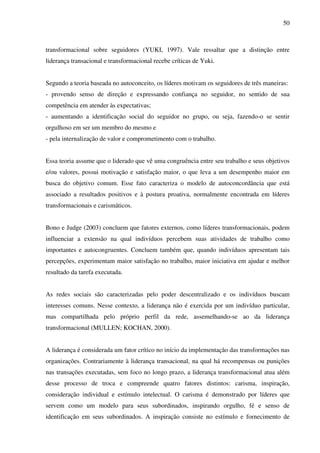 50
transformacional sobre seguidores (YUKI, 1997). Vale ressaltar que a distinção entre
liderança transacional e transformacional recebe críticas de Yuki.
Segundo a teoria baseada no autoconceito, os líderes motivam os seguidores de três maneiras:
- provendo senso de direção e expressando confiança no seguidor, no sentido de sua
competência em atender às expectativas;
- aumentando a identificação social do seguidor no grupo, ou seja, fazendo-o se sentir
orgulhoso em ser um membro do mesmo e
- pela internalização de valor e comprometimento com o trabalho.
Essa teoria assume que o liderado que vê uma congruência entre seu trabalho e seus objetivos
e/ou valores, possui motivação e satisfação maior, o que leva a um desempenho maior em
busca do objetivo comum. Esse fato caracteriza o modelo de autoconcordância que está
associado a resultados positivos e à postura proativa, normalmente encontrada em líderes
transformacionais e carismáticos.
Bono e Judge (2003) concluem que fatores externos, como líderes transformacionais, podem
influenciar a extensão na qual indivíduos percebem suas atividades de trabalho como
importantes e autocongruentes. Concluem também que, quando indivíduos apresentam tais
percepções, experimentam maior satisfação no trabalho, maior iniciativa em ajudar e melhor
resultado da tarefa executada.
As redes sociais são caracterizadas pelo poder descentralizado e os indivíduos buscam
interesses comuns. Nesse contexto, a liderança não é exercida por um indivíduo particular,
mas compartilhada pelo próprio perfil da rede, assemelhando-se ao da liderança
transformacional (MULLEN; KOCHAN, 2000).
A liderança é considerada um fator crítico no início da implementação das transformações nas
organizações. Contrariamente à liderança transacional, na qual há recompensas ou punições
nas transações executadas, sem foco no longo prazo, a liderança transformacional atua além
desse processo de troca e compreende quatro fatores distintos: carisma, inspiração,
consideração individual e estímulo intelectual. O carisma é demonstrado por líderes que
servem como um modelo para seus subordinados, inspirando orgulho, fé e senso de
identificação em seus subordinados. A inspiração consiste no estímulo e fornecimento de
 