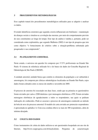 52
3 PROCEDIMENTOS METODOLÓGICOS
Esse capítulo tratará dos procedimentos metodológicos utilizados para se adquirir e analisar
os dados.
O estudo identificou construtos que segunda a teoria influenciam um fenômeno – manutenção
de alianças sociais e simulou-se a evolução das mesmas, por meio do comportamento previsto
de seus constituintes ao longo do tempo. Este tipo de análise é inédita e, portanto, pode ser
considerada como exploratória, que segundo Malhotra (2002) é um tipo de pesquisa que tem
como objetivo “o fornecimento de critérios sobre a situação-problema enfrentada pelo
pesquisador e sua compreensão”.
3.1 PLANEJAMENTO AMOSTRAL
Neste estudo, o universo em questão foi composto por 17.571 profissionais na Grande São
Paulo. O sistema de referência utilizado foi o do banco de dados do Conselho Regional de
Odontologia de São Paulo (CROSP).
A unidade amostral, unidade básica que contém os elementos da população a ser submetida à
amostragem, foi composta por clínicas odontológicas localizadas na Grande São Paulo, cujos
dados foram coletados entre os meses de outubro e novembro de 2005.
O processo de amostra foi executado em duas fases, sendo que na primeira os questionários
foram enviados por carta a 2200 dentistas e por mensagens eletrônicas a 959. Foram enviadas
mensagens eletrônicas de agradecimento a todos os respondentes, nas quais se pediram
indicações de conhecidos. Pode-se associar o processo de amostragem conduzido ao método
de bola de neve de processo amostral. O modelo de carta enviada aos potenciais respondentes
é apresentada no apêndice A. Com essa conduta obteve-se mais de 300 respondentes, além do
mínimo desejado.
3.2 COLETA DOS DADOS
Como instrumentos de coleta de dados utilizou-se um questionário hospedado em um site de
Internet, http://www.suapesquisa.com.br/mackodonto. Perguntas de caracterização
 