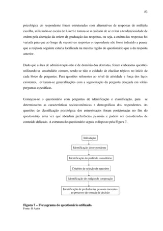 53
psicológica do respondente foram estruturadas com alternativas de respostas de múltipla
escolha, utilizando-se escala de Likert e tomou-se o cuidado de se evitar a tendenciosidade de
ordem pela alteração da ordem de graduação das respostas, ou seja, a ordem das respostas foi
variada para que ao longo de sucessivas respostas o respondente não fosse induzido a pensar
que a resposta seguinte estaria localizada na mesma região do questionário que a da resposta
anterior.
Dado que a área de administração não é de domínio dos dentistas, foram elaboradas questões
utilizando-se vocabulário comum, tendo-se tido o cuidado de elucidar tópicos no início de
cada bloco de perguntas. Para questões referentes ao nível de atividade e força dos laços
existentes, evitaram-se generalizações com a segmentação da pergunta desejada em várias
perguntas específicas.
Começou-se o questionário com perguntas de identificação e classificação, para se
determinarem as características socioeconômicas e demográficas dos respondentes. As
questões de classificação psicológica dos entrevistados foram posicionadas no fim do
questionário, uma vez que abordam preferências pessoais e podem ser consideradas de
conteúdo delicado. A estrutura do questionário seguiu o disposto pela Figura 7.
Figura 7 – Fluxograma do questionário utilizado.
Fonte: O Autor
Introdução
Identificação do respondente
Identificação do perfil do consultório
Critérios de seleção de parceiros
Identificação do estágio de cooperação
Identificação de preferências pessoais inerentes
ao processo de tomada de decisão
 