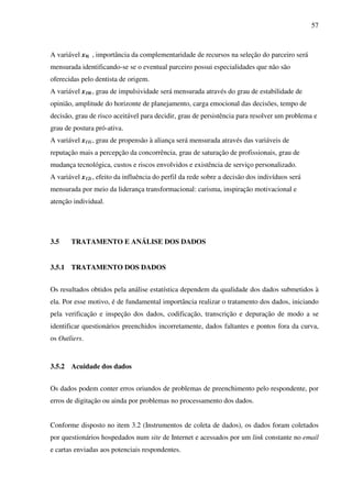 57
A variável x9i , importância da complementaridade de recursos na seleção do parceiro será
mensurada identificando-se se o eventual parceiro possui especialidades que não são
oferecidas pelo dentista de origem.
A variável x10i, grau de impulsividade será mensurada através do grau de estabilidade de
opinião, amplitude do horizonte de planejamento, carga emocional das decisões, tempo de
decisão, grau de risco aceitável para decidir, grau de persistência para resolver um problema e
grau de postura pró-ativa.
A variável x11i, grau de propensão à aliança será mensurada através das variáveis de
reputação mais a percepção da concorrência, grau de saturação de profissionais, grau de
mudança tecnológica, custos e riscos envolvidos e existência de serviço personalizado.
A variável x12i, efeito da influência do perfil da rede sobre a decisão dos indivíduos será
mensurada por meio da liderança transformacional: carisma, inspiração motivacional e
atenção individual.
3.5 TRATAMENTO E ANÁLISE DOS DADOS
3.5.1 TRATAMENTO DOS DADOS
Os resultados obtidos pela análise estatística dependem da qualidade dos dados submetidos à
ela. Por esse motivo, é de fundamental importância realizar o tratamento dos dados, iniciando
pela verificação e inspeção dos dados, codificação, transcrição e depuração de modo a se
identificar questionários preenchidos incorretamente, dados faltantes e pontos fora da curva,
os Outliers.
3.5.2 Acuidade dos dados
Os dados podem conter erros oriundos de problemas de preenchimento pelo respondente, por
erros de digitação ou ainda por problemas no processamento dos dados.
Conforme disposto no item 3.2 (Instrumentos de coleta de dados), os dados foram coletados
por questionários hospedados num site de Internet e acessados por um link constante no email
e cartas enviadas aos potenciais respondentes.
 