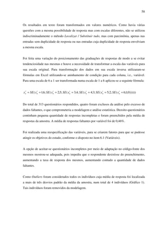 58
Os resultados em texto foram transformados em valores numéricos. Como havia várias
questões com a mesma possibilidade de resposta mas com escalas diferentes, não se utilizou
indiscriminadamente o método Localizar / Substituir tudo, mas com parcimônia, apenas nas
entradas sem duplicidade de resposta ou nas entradas cuja duplicidade de resposta envolviam
a mesma escala.
Foi feita uma variação do posicionamento das graduações de respostas de modo a se evitar
tendenciosidade nas mesmas e houve a necessidade de transformar a escala das variáveis para
sua escala original. Para transformação dos dados em sua escala inversa utilizaram-se
fórmulas em Excel utilizando-se aninhamento de condição para cada coluna, i.e., variável.
Para uma escala de 6 a 1 ser transformada numa escala de 1 a 6 aplicou-se a seguinte fórmula:
))))))0;1;6(;2;5(;3;4(;4;3(;5;2(;6;1('
======= i
n
i
n
i
n
i
n
i
n
i
n
i
n xSExSExSExSExSExSEx
Do total de 313 questionários respondidos, quatro foram exclusos da análise pelo excesso de
dados faltantes, o que comprometeria a modelagem e análise estatística. Dezoito questionários
continham pequena quantidade de respostas incompletas e foram preenchidos pela média de
respostas da amostra. A média de respostas faltantes por variável foi de 0,46%.
Foi realizada uma reespecificação das variáveis, para se criarem fatores para que se pudesse
atingir os objetivos do estudo, conforme o disposto no item 6.1 (Variáveis).
A opção de aceitar-se questionários incompletos por meio de adaptação no código-fonte dos
mesmos mostrou-se adequada, pois impediu que o respondente desistisse do preenchimento,
aumentando a taxa de resposta dos mesmos, aumentando contudo a quantidade de dados
faltantes.
Como Outliers foram considerados todos os indivíduos cuja média de resposta foi localizada
a mais de três desvios padrão da média da amostra, num total de 4 indivíduos (Gráfico 1).
Tais indivíduos foram removidos da modelagem.
 