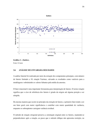 59
Outliers
170 188
187169
0
50
100
150
200
250
300
350
0 50 100 150 200 250 300 350
Indivíduos
Valoresdasomadasrespostas
Gráfico 1 – Outliers.
Fonte: O Autor
3.6 ANÁLISE MULTIVARIADA DOS DADOS
A análise fatorial foi realizada por meio da extração dos componentes principais, com número
de fatores limitado a 10, rotação Varimax, salvando os resultados como variáveis para a
modelagem e substituindo os valores faltantes pela média da amostra.
O fator rotacional é uma importante ferramenta para interpretação de fatores. O termo rotação
significa que o eixo de referência dos fatores é girado da origem até alguma posição a ser
atingida.
Da mesma maneira que ocorre no princípio da extração de fatores, o primeiro fator tende a ser
um fator geral com maior significância e contribui com maior quantidade de variância,
enquanto os subseqüentes carregam variância residual.
O método de rotação ortogonal preserva a orientação original entre os fatores, mantendo-se
perpendiculares após a rotação, ao passo que o método oblíquo não apresenta restrição, ou
 