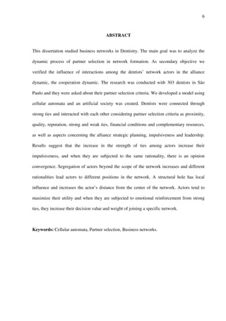 6
ABSTRACT
This dissertation studied business networks in Dentistry. The main goal was to analyze the
dynamic process of partner selection in network formation. As secondary objective we
verified the influence of interactions among the dentists’ network actors in the alliance
dynamic, the cooperation dynamic. The research was conducted with 303 dentists in São
Paulo and they were asked about their partner selection criteria. We developed a model using
cellular automata and an artificial society was created. Dentists were connected through
strong ties and interacted with each other considering partner selection criteria as proximity,
quality, reputation, strong and weak ties, financial conditions and complementary resources,
as well as aspects concerning the alliance strategic planning, impulsiveness and leadership.
Results suggest that the increase in the strength of ties among actors increase their
impulsiveness, and when they are subjected to the same rationality, there is an opinion
convergence. Segregation of actors beyond the scope of the network increases and different
rationalities lead actors to different positions in the network. A structural hole has local
influence and increases the actor’s distance from the center of the network. Actors tend to
maximize their utility and when they are subjected to emotional reinforcement from strong
ties, they increase their decision value and weight of joining a specific network.
Keywords: Cellular automata, Partner selection, Business networks.
 