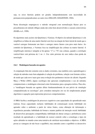 60
seja, os eixos fatoriais podem ser girados independentemente sem necessidade de
permanecerem perpendiculares ao outro eixo (DILLON; GOLDSTEIN, 1984).
Nesta dissertação empregou-se o método ortogonal com normalização Kaiser pois os
procedimentos do método oblíquo ainda não estão bem desenvolvidos e causam controvérsias
(HAIR et al., 1998).
Os algoritmos mais aceitos são Quartimax e Varimax. O objetivo do método Quartimax é o de
simplificar as linhas de uma matriz fatorial com foco na rotação do fator inicial de modo que a
variável carregue fortemente um fator e carregue outros fatores com peso mais baixo. Ao
contrário do Quartimax, o Varimax foca na simplificação das colunas na matriz fatorial. A
simplificação máxima é atingida se há apenas “1”s e ”0”s nas colunas, quando a correlação
variável-fator está próxima de 1 ou -1. Um valor próximo de zero indica clara perda de
associação.
3.6.1 Modelagem baseada em agentes
A computação lida não somente com os dados existentes, mas também com a aprendizagem e
seleção de métodos mais bem adaptados à solução do problema, solução com formato cíclico,
de modo que cada novo input gere uma evolução dos parâmetros iniciais de cálculo. Segundo
Macy e Willer (2002), alguns sociólogos não apreciam completamente o uso de métodos
computacionais e modelagem relacional como ferramentas para a pesquisa teórica. Para eles,
a “modelagem baseada em agentes difere fundamentalmente do uso prévio de simulação
computadorizada na sociologia”, pois considera interações em vez de simplesmente propor
algoritmos e equações para representar processos comportamentais.
A MBA facilita a modelagem de processos cognitivos com capacidades de aprendizado mais
realistas. Essas capacidades incluem: habilidades de comunicação social, habilidade em
aprender sobre o ambiente a partir de várias fontes, como obtenção de informação e
experiências passadas, habilidade de formar e manter padrões de interação social; habilidade
de desenvolver percepções compartilhadas, habilidade de alterar crenças e preferências como
resultado do aprendizado e a habilidade de exercer controle sobre a cronologia e tipos de
ações adotadas no mundo como uma tentativa de satisfazer necessidades e objetivos. A MBA
possui as vantagens de não focar o equilíbrio, mas entender como o equilíbrio se desenvolve
 