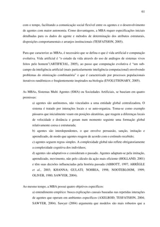 61
com o tempo, facilitando a comunicação social flexível entre os agentes e o desenvolvimento
de agentes com maior autonomia. Como desvantagens, a MBA requer especificações iniciais
detalhadas para os dados do agente e métodos de determinação dos atributos estruturais,
disposições comportamentais e arranjos institucionais (TESFATSION, 2005).
Para que caracterize as MBAs, é necessário que se defina o que é vida artificial e computação
evolutiva. Vida artificial é “o estudo da vida através do uso de análogos de sistemas vivos
feitos pelo homem”(ARTIFICIAL, 2005), ao passo que computação evolutiva é “um sub-
campo da inteligência artificial (mais particularmente inteligência computacional) envolvendo
problemas do otimização combinatória” e que é caracterizado por processos populacionais
iterativos randômicos e freqüentemente inspirados na biologia (EVOLUTIONARY, 2005).
As MBAs, Sistemas Multi Agentes (SMA) ou Sociedades Artificiais, se baseiam em quatro
premissas:
a) agentes são autônomos, não vinculados a uma entidade global centralizadora. O
sistema é tratado por interações locais e se auto-organiza. Toma-se como exemplo
pássaros que inicialmente voam em posições aleatórias, que reagem a diferenças locais
de velocidade e distância e geram num momento seguinte uma formação global
relativamente coesa e estruturada;
b) agentes são interdependentes, o que envolve persuasão, sanção, imitação e
aprendizado, de modo que agentes reagem de acordo com o estímulo recebido;
c) agentes seguem regras simples. A complexidade global não reflete obrigatoriamente
a complexidade cognitiva dos indivíduos;
d) agentes são adaptativos e consideram o passado. Agentes adaptam-se pela imitação,
aprendizado, movimento, não pelo cálculo da ação mais eficiente (HOLLAND, 2001)
e têm suas decisões influenciadas pela história passada (ABBOTT, 1997; ARRÈGLE
et al., 2003; KHANNA; GULATI; NOHRIA, 1998; NOOTEBLOOM, 1999;
OLIVER, 1980; SAWYER, 2004).
Ao mesmo tempo, a MBA possui quatro objetivos específicos:
a) entendimento empírico: busca explicações causais baseadas nas repetidas interações
de agentes que operam em ambientes específicos (AXELROD; TESFATSION, 2004;
SAWYER, 2004). Sawyer (2004) argumenta que modelos são mais robustos que a
 