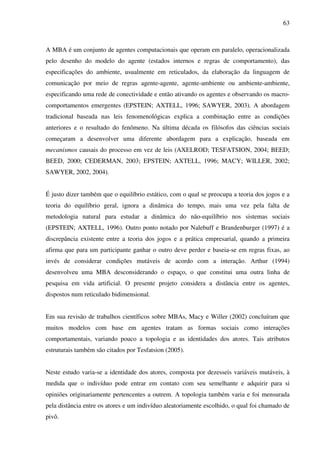 63
A MBA é um conjunto de agentes computacionais que operam em paralelo, operacionalizada
pelo desenho do modelo do agente (estados internos e regras de comportamento), das
especificações do ambiente, usualmente em reticulados, da elaboração da linguagem de
comunicação por meio de regras agente-agente, agente-ambiente ou ambiente-ambiente,
especificando uma rede de conectividade e então ativando os agentes e observando os macro-
comportamentos emergentes (EPSTEIN; AXTELL, 1996; SAWYER, 2003). A abordagem
tradicional baseada nas leis fenomenológicas explica a combinação entre as condições
anteriores e o resultado do fenômeno. Na última década os filósofos das ciências sociais
começaram a desenvolver uma diferente abordagem para a explicação, baseada em
mecanismos causais do processo em vez de leis (AXELROD; TESFATSION, 2004; BEED;
BEED, 2000; CEDERMAN, 2003; EPSTEIN; AXTELL, 1996; MACY; WILLER, 2002;
SAWYER, 2002, 2004).
É justo dizer também que o equilíbrio estático, com o qual se preocupa a teoria dos jogos e a
teoria do equilíbrio geral, ignora a dinâmica do tempo, mais uma vez pela falta de
metodologia natural para estudar a dinâmica do não-equilíbrio nos sistemas sociais
(EPSTEIN; AXTELL, 1996). Outro ponto notado por Nalebuff e Brandenburger (1997) é a
discrepância existente entre a teoria dos jogos e a prática empresarial, quando a primeira
afirma que para um participante ganhar o outro deve perder e baseia-se em regras fixas, ao
invés de considerar condições mutáveis de acordo com a interação. Arthur (1994)
desenvolveu uma MBA desconsiderando o espaço, o que constitui uma outra linha de
pesquisa em vida artificial. O presente projeto considera a distância entre os agentes,
dispostos num reticulado bidimensional.
Em sua revisão de trabalhos científicos sobre MBAs, Macy e Willer (2002) concluíram que
muitos modelos com base em agentes tratam as formas sociais como interações
comportamentais, variando pouco a topologia e as identidades dos atores. Tais atributos
estruturais também são citados por Tesfatsion (2005).
Neste estudo varia-se a identidade dos atores, composta por dezesseis variáveis mutáveis, à
medida que o indivíduo pode entrar em contato com seu semelhante e adquirir para si
opiniões originariamente pertencentes a outrem. A topologia também varia e foi mensurada
pela distância entre os atores e um indivíduo aleatoriamente escolhido, o qual foi chamado de
pivô.
 