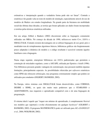 66
estimativas e interpretação quando a verdadeira forma pode não ser linear”. Contudo a
estatística é de grande valia no teste do modelo de simulação, especialmente através do uso de
modelos de Markov em estudos longitudinais. Na grande parte da literatura em mobilidade
social das últimas duas décadas, as teorias que foram aplicadas aos dados foram incorporadas
e restritas pelas técnicas estatísticas utilizadas.
Em seu artigo, Gilbert e Bankers (2002) discorreram sobre as linguagens comumente
utilizadas em MBAs. No começo da década de 1990, utilizava-se muito C++, JAVA e
SMALLTALK. Contudo existem desvantagens em se utilizar linguagens de uso geral, pois o
modelador tem de reimplementar algoritmos básicos, bibliotecas gráficas são freqüentemente
pouco adaptadas à dinâmica do modelo e o código resultante é acessível somente àqueles
familiares com a linguagem.
Numa etapa seguinte, emergiram bibliotecas em JAVA padronizadas que permitem a
construção de reticulados regulares, como a ASCAPE, utilizada por Epstein e Axtell (1996).
Tais bibliotecas possuem grandes vantagens de customização, mas possuem também algumas
limitações, principalmente espaciais. As possibilidades oferecidas por softwares estatísticos
como SPSS não oferecem sofisticação, mas programas extremamente simples que podem ser
utilizados por estudantes (GILBERT; BANKERS, 2002).
Na Europa, vários sistemas com SMALLTALK foram desenvolvidos, como CORMAS,
DESIRE e SDML, os quais são muito mais poderosos que o STARLOGO e
AGENTSHEETS, mas requerem o aprendizado compatível com o de uma linguagem de
programação.
O sistema ideal é aquele que “requer um mínimo de aprendizado, é completamente flexível
nos modelos que suportará e evolui eficientemente em qualquer hardware” (GILBERT e
BANKERS, 2002). O programa MATHEMATICA pode ser utilizado para ACs (GANGULY
et al., 2004; WOLFRAM, 2002).
 