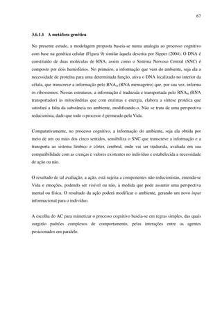 67
3.6.1.1 A metáfora genética
No presente estudo, a modelagem proposta baseia-se numa analogia ao processo cognitivo
com base na genética celular (Figura 9) similar àquela descrita por Sipper (2004). O DNA é
constituído de duas moléculas de RNA, assim como o Sistema Nervoso Central (SNC) é
composto por dois hemisférios. No primeiro, a informação que vem do ambiente, seja ela a
necessidade de proteína para uma determinada função, ativa o DNA localizado no interior da
célula, que transcreve a informação pelo RNAm (RNA mensageiro) que, por sua vez, informa
os ribossomos. Nessas estruturas, a informação é traduzida e transportada pelo RNAm (RNA
transportador) às mitocôndrias que com enzimas e energia, elabora a síntese protéica que
satisfará a falta da substância no ambiente, modificando-o. Não se trata de uma perspectiva
reducionista, dado que todo o processo é permeado pela Vida.
Comparativamente, no processo cognitivo, a informação do ambiente, seja ela obtida por
meio de um ou mais dos cinco sentidos, sensibiliza o SNC que transcreve a informação e a
transporta ao sistema límbico e córtex cerebral, onde vai ser traduzida, avaliada em sua
compatibilidade com as crenças e valores existentes no indivíduo e estabelecida a necessidade
de ação ou não.
O resultado de tal avaliação, a ação, está sujeita a componentes não reducionistas, entenda-se
Vida e emoções, podendo ser visível ou não, à medida que pode assumir uma perspectiva
mental ou física. O resultado da ação poderá modificar o ambiente, gerando um novo input
informacional para o indivíduo.
A escolha do AC para mimetizar o processo cognitivo baseia-se em regras simples, das quais
surgirão padrões complexos de comportamento, pelas interações entre os agentes
posicionados em paralelo.
 