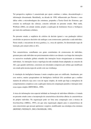 69
Tal perspectiva orgânica é caracterizada por ajuste contínuo e mútuo, descentralização e
informação disseminada. Bertallanfy, na década de 1950, influenciado por Parsons e suas
idéias sobre a microabordagem das estruturas, propunha a Teoria Geral dos Sistemas, que
consiste na unificação das ciências, conceito utilizado no presente estudo. Mais tarde,
Wolfram (2002), em atitude similar, propôs a explicação de fenômenos físicos e biológicos
por meio dos autômatos celulares.
No presente estudo, a seqüência de critérios de decisão (genes) e sua graduação (alelos)
envolvidos no processo decisório são análogas a um cromossomo, particular a cada indivíduo.
Neste estudo, o mecanismo de troca genética, i.e., troca de opiniões, foi denominado regra de
transição, pois atuará sobre os ACs.
Tais características, semelhantes aos genes constituintes do cromossomo do indivíduo,
geraram para cada indivíduo um posicionamento relativo aos demais e ao longo das interações
os sucessivos resultados globais oriundos das interações locais reorganizaram as estruturas
individuais. As interações locais e topologia da rede estudada foram adaptadas ao conceito de
ACs, que quando uniformes, consistem em reticulados compostos por células que modificam
seu estado pela mesma regra de acordo com sua vizinhança.
A simulação da inteligência humana é muito complexa para ser codificada. Atualmente, por
esse motivo, muitos pesquisadores de Inteligência Artificial (IA) acreditam que a melhor
maneira de utilizá-la seja com o uso de regras simples, de modo que haja a emergência de
comportamentos complexos com a aplicação intensa de computação paralela e interação entre
essas regras simples (MITCHELL, 1999).
A troca de informações tem especial utilidade na formação de indivíduos híbridos e é tratada
no presente estudo como a incorporação de características decisórias alheias às características
do próprio indivíduo. Na organização pode ser feita uma comparação com a técnica de
benchmarking (ABELL, 1993), em que uma organização adquire para si características de
seus concorrentes que possam aprimorar o negócio, modificando sua estratégia e/ou estrutura
(BONNICI; WENSLEY, 2002; CHANDLER, 1999).
 