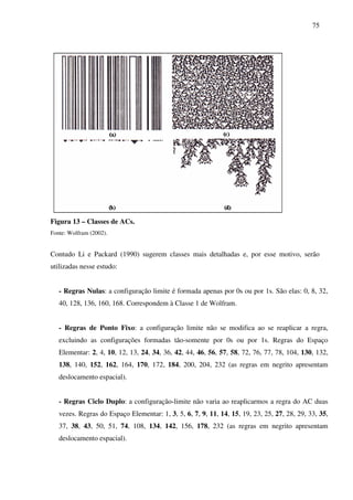 75
Figura 13 – Classes de ACs.
Fonte: Wolfram (2002).
Contudo Li e Packard (1990) sugerem classes mais detalhadas e, por esse motivo, serão
utilizadas nesse estudo:
- Regras Nulas: a configuração limite é formada apenas por 0s ou por 1s. São elas: 0, 8, 32,
40, 128, 136, 160, 168. Correspondem à Classe 1 de Wolfram.
- Regras de Ponto Fixo: a configuração limite não se modifica ao se reaplicar a regra,
excluindo as configurações formadas tão-somente por 0s ou por 1s. Regras do Espaço
Elementar: 2, 4, 10, 12, 13, 24, 34, 36, 42, 44, 46, 56, 57, 58, 72, 76, 77, 78, 104, 130, 132,
138, 140, 152, 162, 164, 170, 172, 184, 200, 204, 232 (as regras em negrito apresentam
deslocamento espacial).
- Regras Ciclo Duplo: a configuração-limite não varia ao reaplicarmos a regra do AC duas
vezes. Regras do Espaço Elementar: 1, 3, 5, 6, 7, 9, 11, 14, 15, 19, 23, 25, 27, 28, 29, 33, 35,
37, 38, 43, 50, 51, 74, 108, 134, 142, 156, 178, 232 (as regras em negrito apresentam
deslocamento espacial).
 