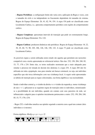 76
- Regras Periódicas: a configuração limite não varia com a aplicação da Regra n vezes, com
o tamanho do ciclo n ou independente ou fracamente dependente do tamanho do sistema.
Regras do Espaço Elementar: 26, 41, 62, 94, 154. A regra 154 pode ser classificada como
Localmente Caótica, i.e., apresenta comportamento periódico com regiões de comportamento
caótico.
- Regras Complexas: apresentam intervalo de transição que pode ser extremamente longo.
Regras do Espaço Elementar: 54 e 110.
- Regras Caóticas: produzem dinâmicas não periódicas. Regras do Espaço Elementar: 18, 22,
30, 45, 60, 73, 90, 105, 106, 126, 146, 150, 122. A regra 73 pode ser classificada como
Localmente Caótica.
As possíveis regras a serem utilizadas neste estudo são aquelas que permitem um raciocínio
compatível com a teoria apresentada no referencial teórico. São elas: 232, 150, 204, 240, 85,
15, 77, 178 e 234. Entre elas, os testes realizados mostraram que a mais adequada para
simular o processo de tomada de decisão dos dentistas é a regra 234. A regra 204 não foi
utilizada em toda a população, mas para simular um buraco estrutural, ou seja, um indivíduo
específico que não troca informações com sua vizinhança local. A seguir serão apresentadas
as tabelas de transição para as regras selecionadas, sua forma algébrica e sua racionalidade.
Sendo o indivíduo central q, o vizinho da direita r e o vizinho da esquerda p, numa vizinhança
de raio r = 1, aplicaram-se as seguintes regras de transição entre os indivíduos, mimetizando-
se a possibilidade de um indivíduo, quando em contato com seus parceiros de rede, ser
influenciado e adquirir para si opiniões inicialmente pertencentes a outro: 232, 150, 204, 240,
85, 15, 77, 178 e 234.
- Regra 232: o indivíduo atualiza sua opinião seguindo a maioria com a qual tem contato (dois
indivíduos e si mesmo).
Forma algébrica: Mod[p q + p r + q r, 2]
 
