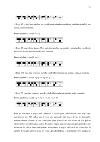 78
- Regra 85: o indivíduo atualiza sua opinião contrariando a opinião do indivíduo situado à sua
direita, menos influente.
Forma algébrica: Mod[1 + r, 2]
- Regra 15: equivalente à regra 85, o indivíduo atualiza sua opinião contrariando a opinião do
indivíduo situado à sua esquerda, mais influente.
Forma algébrica: Mod[1 + p, 2]
- Regra 178: caso haja consenso na rede, o indivíduo mantém sua opinião, senão, a modifica
Forma algébrica: Mod[p + p q + r + p r + q r, 2]
- Regra 77: caso haja consenso na rede, o indivíduo muda sua opinião, senão a mantém
Forma algébrica: Mod[1 + p + p q + r + p r + q r, 2]
Para se selecionar a regra mais adequada à modelagem, selecionou-se uma regra que
convergisse em 308 ciclos, que tivesse um transiente não longo devido às limitações
computacionais presentes e que convergisse para ponto fixo e não atrator cíclico, pois o
atrator cíclico inviabilizaria a análise dos dados. Regras que convergissem para ponto fixo em
menos de 10 ciclos foram descartadas, assim como as regras caóticas e de ponto fixo. O
critério de seleção também levou em conta a possibilidade de se racionalizar sobre a regra, de
 