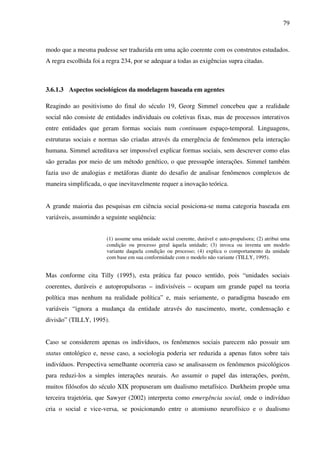 79
modo que a mesma pudesse ser traduzida em uma ação coerente com os construtos estudados.
A regra escolhida foi a regra 234, por se adequar a todas as exigências supra citadas.
3.6.1.3 Aspectos sociológicos da modelagem baseada em agentes
Reagindo ao positivismo do final do século 19, Georg Simmel concebeu que a realidade
social não consiste de entidades individuais ou coletivas fixas, mas de processos interativos
entre entidades que geram formas sociais num continuum espaço-temporal. Linguagens,
estruturas sociais e normas são criadas através da emergência de fenômenos pela interação
humana. Simmel acreditava ser impossível explicar formas sociais, sem descrever como elas
são geradas por meio de um método genético, o que pressupõe interações. Simmel também
fazia uso de analogias e metáforas diante do desafio de analisar fenômenos complexos de
maneira simplificada, o que inevitavelmente requer a inovação teórica.
A grande maioria das pesquisas em ciência social posiciona-se numa categoria baseada em
variáveis, assumindo a seguinte seqüência:
(1) assume uma unidade social coerente, durável e auto-propulsora; (2) atribui uma
condição ou processo geral àquela unidade; (3) invoca ou inventa um modelo
variante daquela condição ou processo; (4) explica o comportamento da unidade
com base em sua conformidade com o modelo não variante (TILLY, 1995).
Mas conforme cita Tilly (1995), esta prática faz pouco sentido, pois “unidades sociais
coerentes, duráveis e autopropulsoras – indivisíveis – ocupam um grande papel na teoria
política mas nenhum na realidade política” e, mais seriamente, o paradigma baseado em
variáveis “ignora a mudança da entidade através do nascimento, morte, condensação e
divisão” (TILLY, 1995).
Caso se considerem apenas os indivíduos, os fenômenos sociais parecem não possuir um
status ontológico e, nesse caso, a sociologia poderia ser reduzida a apenas fatos sobre tais
indivíduos. Perspectiva semelhante ocorreria caso se analisassem os fenômenos psicológicos
para reduzi-los a simples interações neurais. Ao assumir o papel das interações, porém,
muitos filósofos do século XIX propuseram um dualismo metafísico. Durkheim propõe uma
terceira trajetória, que Sawyer (2002) interpreta como emergência social, onde o indivíduo
cria o social e vice-versa, se posicionando entre o atomismo neurofísico e o dualismo
 