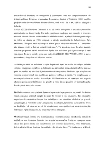 80
metafísico.Tal fenômeno de emergência é comumente visto nos congestionamentos de
tráfego, colônias de insetos e formações de pássaros. Axelrod e Tesfatsion (2004) também
propõem uma terceira maneira de fazer ciência, com o uso da MBA, além da dedução e
indução.
Sawyer (2002) reinterpreta Durkheim à luz de teorias emergentes e esclarece pendências
contraditórias na interpretação dele pelos sociólogos modernos que, segundo o primeiro,
resultam de uma falha no entendimento da teoria do último. A perspectiva emergente surgiu
no início da década de 1960, seguindo a rejeição cognitivista do behaviorismo. Para
Durkheim, “não pode haver sociologia a menos que as sociedades existam, e ... sociedades
não podem existir se houver somente indivíduos”. Tal assertiva, avant la lettre, permite
concluir que possam existir mecanismos ligados aos indivíduos que façam com que o todo
seja maior do que a simples soma das partes (AXELROD; TESFATSION, 2004) e que o
resultado social seja fruto da atividade humana.
As interações entre os indivíduos ocupam importante papel na análise sociológica, criando
sistemas emergentes complexos e dinâmicos que apresentam comportamento global que não
pode ser previsto por uma descrição completa dos componentes do sistema, que se aplica não
somente ao nível social, mas também ao químico, biológico e mental. Tal complexidade se
mostra particularmente sensível às condições iniciais do sistema, de modo que uma pequena
alteração possa causar fenômenos tão grandes a ponto de não poderem ser explicados pelas
leis de que se tem conhecimento.
Durkheim tratou da emergência de fenômenos por meio da propriedade sui generis do sistema
social, prestando especial atenção às redes de pessoas e suas interações. Tais interações
dependem da constituição interna dos indivíduos e sua densidade dinâmica ou grau de
concentração, o “substrato social”. Na presente modelagem, ferramenta inexistente na época
de Durkheim, tal substrato social foi tratado como uma seqüência de características dos
indivíduos, representada pelo AC e suas respectivas interações.
O substrato social somente leva à emergência de fenômenos quando há suficiente número de
unidades e uma densidade dinâmica que permita interconexões. O sistema emergente então
criado não possui muitas das características dos sistemas reducionistas, como linearidade,
independência física e funcional das unidades e localização direta. Tal fato isenta as MBAs de
 