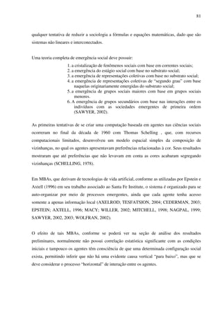 81
qualquer tentativa de reduzir a sociologia a fórmulas e equações matemáticas, dado que são
sistemas não lineares e interconectados.
Uma teoria completa de emergência social deve possuir:
1. a cristalização de fenômenos sociais com base em correntes sociais;
2. a emergência do estágio social com base no substrato social;
3. a emergência de representações coletivas com base no substrato social;
4. a emergência de representações coletivas de “segundo grau” com base
naquelas originariamente emergidas do substrato social;
5. a emergência de grupos sociais maiores com base em grupos sociais
menores.
6. A emergência de grupos secundários com base nas interações entre os
indivíduos com as sociedades emergentes de primeira ordem
(SAWYER, 2002).
As primeiras tentativas de se criar uma computação baseada em agentes nas ciências sociais
ocorreram no final da década de 1960 com Thomas Schelling , que, com recursos
computacionais limitados, desenvolveu um modelo espacial simples da composição de
vizinhanças, no qual os agentes apresentavam preferências relacionadas à cor. Seus resultados
mostraram que até preferências que não levavam em conta as cores acabaram segregando
vizinhanças (SCHELLING, 1978).
Em MBAs, que derivam de tecnologias de vida artificial, conforme as utilizadas por Epstein e
Axtell (1996) em seu trabalho associado ao Santa Fe Institute, o sistema é organizado para se
auto-organizar por meio de processos emergentes, ainda que cada agente tenha acesso
somente a apenas informação local (AXELROD; TESFATSION, 2004; CEDERMAN, 2003;
EPSTEIN; AXTELL, 1996; MACY; WILLER, 2002; MITCHELL, 1998; NAGPAL, 1999;
SAWYER, 2002, 2003; WOLFRAN, 2002).
O efeito de tais MBAs, conforme se poderá ver na seção de análise dos resultados
preliminares, normalmente não possui correlação estatística significante com as condições
iniciais e tampouco os agentes têm consciência de que uma determinada configuração social
exista, permitindo inferir que não há uma evidente causa vertical “para baixo”, mas que se
deve considerar o processo “horizontal” de interação entre os agentes.
 