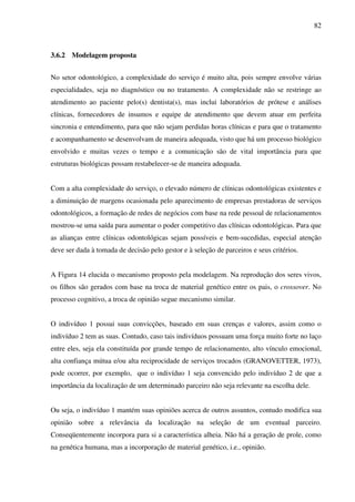 82
3.6.2 Modelagem proposta
No setor odontológico, a complexidade do serviço é muito alta, pois sempre envolve várias
especialidades, seja no diagnóstico ou no tratamento. A complexidade não se restringe ao
atendimento ao paciente pelo(s) dentista(s), mas inclui laboratórios de prótese e análises
clínicas, fornecedores de insumos e equipe de atendimento que devem atuar em perfeita
sincronia e entendimento, para que não sejam perdidas horas clínicas e para que o tratamento
e acompanhamento se desenvolvam de maneira adequada, visto que há um processo biológico
envolvido e muitas vezes o tempo e a comunicação são de vital importância para que
estruturas biológicas possam restabelecer-se de maneira adequada.
Com a alta complexidade do serviço, o elevado número de clínicas odontológicas existentes e
a diminuição de margens ocasionada pelo aparecimento de empresas prestadoras de serviços
odontológicos, a formação de redes de negócios com base na rede pessoal de relacionamentos
mostrou-se uma saída para aumentar o poder competitivo das clínicas odontológicas. Para que
as alianças entre clínicas odontológicas sejam possíveis e bem-sucedidas, especial atenção
deve ser dada à tomada de decisão pelo gestor e à seleção de parceiros e seus critérios.
A Figura 14 elucida o mecanismo proposto pela modelagem. Na reprodução dos seres vivos,
os filhos são gerados com base na troca de material genético entre os pais, o crossover. No
processo cognitivo, a troca de opinião segue mecanismo similar.
O indivíduo 1 possui suas convicções, baseado em suas crenças e valores, assim como o
indivíduo 2 tem as suas. Contudo, caso tais indivíduos possuam uma força muito forte no laço
entre eles, seja ela constituída por grande tempo de relacionamento, alto vínculo emocional,
alta confiança mútua e/ou alta reciprocidade de serviços trocados (GRANOVETTER, 1973),
pode ocorrer, por exemplo, que o indivíduo 1 seja convencido pelo indivíduo 2 de que a
importância da localização de um determinado parceiro não seja relevante na escolha dele.
Ou seja, o indivíduo 1 mantém suas opiniões acerca de outros assuntos, contudo modifica sua
opinião sobre a relevância da localização na seleção de um eventual parceiro.
Conseqüentemente incorpora para si a característica alheia. Não há a geração de prole, como
na genética humana, mas a incorporação de material genético, i.e., opinião.
 