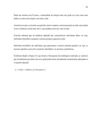 84
Dado um sistema com N atores, a intensidade de relação entre eles pode ser vista como uma
díade ou como uma relação com toda a rede.
Assumir-se-á que a extensão na qual dois atores ocupem a mesma posição na rede seja tratada
como a distância social entre eles e seja medida como um valor escalar.
Convém salientar que tal distância depende das características individuais deles, ou seja,
indivíduos homófilos ocuparão a mesma posição espacial na rede.
Indivíduos homófilos são indivíduos que apresentam o mesmo material genético, ou seja, as
mesmas opiniões acerca dos construtos abordados e as mesmas experiências.
Conforme dispõe a Figura 15, que ilustra o fluxograma da modelagem realizada, as variáveis
que inicialmente possuíam skewness polarizada foram inicialmente normalizadas aplicando-se
a seguinte equação:
)(/))((' i
n
i
n
i
n xdesvpadxmédiavalorx −=
 